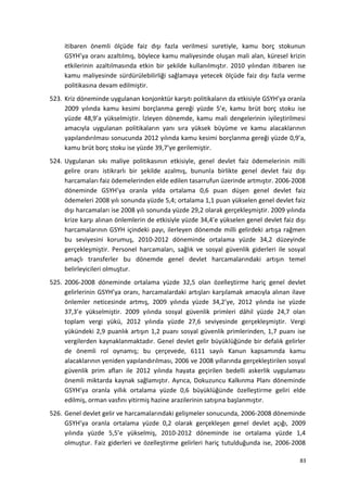 itibaren önemli ölçüde faiz dışı fazla verilmesi suretiyle, kamu borç stokunun
GSYH’ya oranı azaltılmış, böylece kamu maliyesinde oluşan mali alan, küresel krizin
etkilerinin azaltılmasında etkin bir şekilde kullanılmıştır. 2010 yılından itibaren ise
kamu maliyesinde sürdürülebilirliği sağlamaya yetecek ölçüde faiz dışı fazla verme
politikasına devam edilmiştir.
523. Kriz döneminde uygulanan konjonktür karşıtı politikaların da etkisiyle GSYH’ya oranla
2009 yılında kamu kesimi borçlanma gereği yüzde 5’e, kamu brüt borç stoku ise
yüzde 48,9’a yükselmiştir. İzleyen dönemde, kamu mali dengelerinin iyileştirilmesi
amacıyla uygulanan politikaların yanı sıra yüksek büyüme ve kamu alacaklarının
yapılandırılması sonucunda 2012 yılında kamu kesimi borçlanma gereği yüzde 0,9’a,
kamu brüt borç stoku ise yüzde 39,7’ye gerilemiştir.
524. Uygulanan sıkı maliye politikasının etkisiyle, genel devlet faiz ödemelerinin milli
gelire oranı istikrarlı bir şekilde azalmış, bununla birlikte genel devlet faiz dışı
harcamaları faiz ödemelerinden elde edilen tasarrufun üzerinde artmıştır. 2006-2008
döneminde GSYH’ya oranla yılda ortalama 0,6 puan düşen genel devlet faiz
ödemeleri 2008 yılı sonunda yüzde 5,4; ortalama 1,1 puan yükselen genel devlet faiz
dışı harcamaları ise 2008 yılı sonunda yüzde 29,2 olarak gerçekleşmiştir. 2009 yılında
krize karşı alınan önlemlerin de etkisiyle yüzde 34,4’e yükselen genel devlet faiz dışı
harcamalarının GSYH içindeki payı, ilerleyen dönemde milli gelirdeki artışa rağmen
bu seviyesini korumuş, 2010-2012 döneminde ortalama yüzde 34,2 düzeyinde
gerçekleşmiştir. Personel harcamaları, sağlık ve sosyal güvenlik giderleri ile sosyal
amaçlı transferler bu dönemde genel devlet harcamalarındaki artışın temel
belirleyicileri olmuştur.
525. 2006-2008 döneminde ortalama yüzde 32,5 olan özelleştirme hariç genel devlet
gelirlerinin GSYH’ya oranı, harcamalardaki artışları karşılamak amacıyla alınan ilave
önlemler neticesinde artmış, 2009 yılında yüzde 34,2’ye, 2012 yılında ise yüzde
37,3’e yükselmiştir. 2009 yılında sosyal güvenlik primleri dâhil yüzde 24,7 olan
toplam vergi yükü, 2012 yılında yüzde 27,6 seviyesinde gerçekleşmiştir. Vergi
yükündeki 2,9 puanlık artışın 1,2 puanı sosyal güvenlik primlerinden, 1,7 puanı ise
vergilerden kaynaklanmaktadır. Genel devlet gelir büyüklüğünde bir defalık gelirler
de önemli rol oynamış; bu çerçevede, 6111 sayılı Kanun kapsamında kamu
alacaklarının yeniden yapılandırılması, 2006 ve 2008 yıllarında gerçekleştirilen sosyal
güvenlik prim afları ile 2012 yılında hayata geçirilen bedelli askerlik uygulaması
önemli miktarda kaynak sağlamıştır. Ayrıca, Dokuzuncu Kalkınma Planı döneminde
GSYH’ya oranla yıllık ortalama yüzde 0,6 büyüklüğünde özelleştirme geliri elde
edilmiş, orman vasfını yitirmiş hazine arazilerinin satışına başlanmıştır.
526. Genel devlet gelir ve harcamalarındaki gelişmeler sonucunda, 2006-2008 döneminde
GSYH’ya oranla ortalama yüzde 0,2 olarak gerçekleşen genel devlet açığı, 2009
yılında yüzde 5,5’e yükselmiş, 2010-2012 döneminde ise ortalama yüzde 1,4
olmuştur. Faiz giderleri ve özelleştirme gelirleri hariç tutulduğunda ise, 2006-2008
83
 