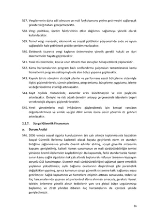 537. Vergilemenin daha adil olmasını ve mali fonksiyonunu yerine getirmesini sağlayacak
şekilde vergi tabanı genişletilecektir.
538. Vergi politikası, üretim faktörlerinin etkin dağılımını sağlamaya yönelik olarak
kullanılacaktır.
539. Temel vergi mevzuatı; ekonomik ve sosyal politikalar çerçevesinde sade ve uyum
sağlanabilir hale getirilecek şekilde yeniden yazılacaktır.
540. Elektronik ticarette vergi kaybının önlenmesine yönelik gerekli hukuki ve idari
düzenlemeler hayata geçirilecektir.
541. Yasal düzenlemeler, kısa ve uzun dönem mali sonuçları hesap edilerek yapılacaktır.
542. Kamu harcamalarının program bazlı sınıflandırma çalışmaları tamamlanarak kamu
hizmetlerini program yaklaşımıyla ele alan bütçe yapısına geçilecektir.
543. Kaynak tahsis sürecinin stratejik planlar ve performans esaslı bütçeleme sistemiyle
ilişkisi güçlendirilerek, sürecin planlama, programlama, bütçeleme, uygulama, izleme
ve değerlendirme etkinliği artırılacaktır.
544. Kayıt dışılıkla mücadelede, kurumlar arası koordinasyon ve veri paylaşımı
artırılacaktır. Önleyici ve risk odaklı denetim anlayışı çerçevesinde idarelerin beşeri
ve teknolojik altyapısı güçlendirilecektir.
545. Yerel yönetimlerin mali imkânlarını güçlendirmek için kentsel rantların
değerlendirilmesi ve emlak vergisi dâhil olmak üzere yerel yönetim öz gelirleri
artırılacaktır.
2.2.7. Sosyal Güvenlik Finansmanı
a. Durum Analizi
546. 2006 yılında sosyal sigorta kuruluşlarının tek çatı altında toplanmasıyla başlatılan
Sosyal Güvenlik Reformu kademeli olarak hayata geçirilerek norm ve standart
birliğinin sağlanmasına yönelik önemli adımlar atılmış, sosyal güvenlik sisteminin
kapsamı genişletilmiş, kaliteli hizmet sunumunun ve mali sürdürülebilirliğin temini
yönünde önemli ilerlemeler kaydedilmiştir. Bu kapsamda, farklı standartlarda hizmet
sunan kamu sağlık sigortaları tek çatı altında toplanarak nüfusun tamamını kapsayan
zorunlu GSS kurulmuştur. Sistemin mali sürdürülebilirliğini sağlamak üzere emeklilik
yaşlarının yükseltilmesi, aylık bağlama oranlarının düşürülmesi gibi parametrik
değişiklikler yapılmış, ayrıca kamunun sosyal güvenlik sistemine katkı sağlaması esası
getirilmiştir. Sağlık kapsamının ve hizmetlere erişimin artması sonucunda, tedavi ve
ilaç harcamalarında yaşanan artışın kontrol altına alınması amacıyla, gereksiz hizmet
talebini önlemeye yönelik alınan tedbirlerin yanı sıra global bütçe uygulanmaya
başlanmış ve 2010 yılından itibaren ilaç harcamalarını da içerecek şekilde
genişletilmiştir.
86
 