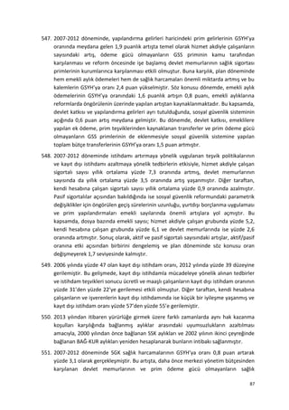 547. 2007-2012 döneminde, yapılandırma gelirleri haricindeki prim gelirlerinin GSYH’ya
oranında meydana gelen 1,9 puanlık artışta temel olarak hizmet akdiyle çalışanların
sayısındaki artış, ödeme gücü olmayanların GSS priminin kamu tarafından
karşılanması ve reform öncesinde işe başlamış devlet memurlarının sağlık sigortası
primlerinin kurumlarınca karşılanması etkili olmuştur. Buna karşılık, plan döneminde
hem emekli aylık ödemeleri hem de sağlık harcamaları önemli miktarda artmış ve bu
kalemlerin GSYH’ya oranı 2,4 puan yükselmiştir. Söz konusu dönemde, emekli aylık
ödemelerinin GSYH’ya oranındaki 1,6 puanlık artışın 0,8 puanı, emekli aylıklarına
reformlarda öngörülenin üzerinde yapılan artıştan kaynaklanmaktadır. Bu kapsamda,
devlet katkısı ve yapılandırma gelirleri ayrı tutulduğunda, sosyal güvenlik sisteminin
açığında 0,6 puan artış meydana gelmiştir. Bu dönemde, devlet katkısı, emeklilere
yapılan ek ödeme, prim teşviklerinden kaynaklanan transferler ve prim ödeme gücü
olmayanların GSS primlerinin de eklenmesiyle sosyal güvenlik sistemine yapılan
toplam bütçe transferlerinin GSYH’ya oranı 1,5 puan artmıştır.
548. 2007-2012 döneminde istihdamı artırmaya yönelik uygulanan teşvik politikalarının
ve kayıt dışı istihdamı azaltmaya yönelik tedbirlerin etkisiyle, hizmet akdiyle çalışan
sigortalı sayısı yıllık ortalama yüzde 7,3 oranında artmış, devlet memurlarının
sayısında da yıllık ortalama yüzde 3,5 oranında artış yaşanmıştır. Diğer taraftan,
kendi hesabına çalışan sigortalı sayısı yıllık ortalama yüzde 0,9 oranında azalmıştır.
Pasif sigortalılar açısından bakıldığında ise sosyal güvenlik reformundaki parametrik
değişiklikler için öngörülen geçiş sürelerinin uzunluğu, yurtdışı borçlanma uygulaması
ve prim yapılandırmaları emekli sayılarında önemli artışlara yol açmıştır. Bu
kapsamda, dosya bazında emekli sayısı; hizmet akdiyle çalışan grubunda yüzde 5,2,
kendi hesabına çalışan grubunda yüzde 6,1 ve devlet memurlarında ise yüzde 2,6
oranında artmıştır. Sonuç olarak, aktif ve pasif sigortalı sayısındaki artışlar, aktif/pasif
oranına etki açısından birbirini dengelemiş ve plan döneminde söz konusu oran
değişmeyerek 1,7 seviyesinde kalmıştır.
549. 2006 yılında yüzde 47 olan kayıt dışı istihdam oranı, 2012 yılında yüzde 39 düzeyine
gerilemiştir. Bu gelişmede, kayıt dışı istihdamla mücadeleye yönelik alınan tedbirler
ve istihdam teşvikleri sonucu ücretli ve maaşlı çalışanların kayıt dışı istihdam oranının
yüzde 31’den yüzde 22’ye gerilemesi etkili olmuştur. Diğer taraftan, kendi hesabına
çalışanların ve işverenlerin kayıt dışı istihdamında ise küçük bir iyileşme yaşanmış ve
kayıt dışı istihdam oranı yüzde 57’den yüzde 55’e gerilemiştir.
550. 2013 yılından itibaren yürürlüğe girmek üzere farklı zamanlarda aynı hak kazanma
koşulları karşılığında bağlanmış aylıklar arasındaki uyumsuzlukların azaltılması
amacıyla, 2000 yılından önce bağlanan SSK aylıkları ve 2002 yılının ikinci çeyreğinde
bağlanan BAĞ-KUR aylıkları yeniden hesaplanarak bunların intibakı sağlanmıştır.
551. 2007-2012 döneminde SGK sağlık harcamalarının GSYH’ya oranı 0,8 puan artarak
yüzde 3,1 olarak gerçekleşmiştir. Bu artışta, daha önce merkezi yönetim bütçesinden
karşılanan devlet memurlarının ve prim ödeme gücü olmayanların sağlık
87
 