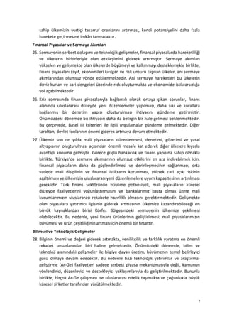 sahip ülkemizin yurtiçi tasarruf oranlarını artırması, kendi potansiyelini daha fazla
harekete geçirmesine imkân tanıyacaktır.
Finansal Piyasalar ve Sermaye Akımları
25. Sermayenin serbest dolaşımı ve teknolojik gelişmeler, finansal piyasalarda hareketliliği
ve ülkelerin birbirleriyle olan etkileşimini giderek artırmıştır. Sermaye akımları
yükselen ve gelişmekte olan ülkelerde büyümeyi ve kalkınmayı desteklemekle birlikte,
finans piyasaları zayıf, ekonomileri kırılgan ve risk unsuru taşıyan ülkeler, ani sermaye
akımlarından olumsuz yönde etkilenmektedir. Ani sermaye hareketleri bu ülkelerin
döviz kurları ve cari dengeleri üzerinde risk oluşturmakta ve ekonomide istikrarsızlığa
yol açabilmektedir.
26. Kriz sonrasında finans piyasalarıyla bağlantılı olarak ortaya çıkan sorunlar, finans
alanında uluslararası düzeyde yeni düzenlemeler yapılması, daha sıkı ve kurallara
bağlanmış bir denetim yapısı oluşturulması ihtiyacını gündeme getirmiştir.
Önümüzdeki dönemde bu ihtiyacın daha da belirgin bir hale gelmesi beklenmektedir.
Bu çerçevede, Basel III kriterleri ile ilgili uygulamalar gündeme gelmektedir. Diğer
taraftan, devlet fonlarının önemi giderek artmaya devam etmektedir.
27. Ülkemiz son on yılda mali piyasaların düzenlenmesi, denetimi, gözetimi ve yasal
altyapısının oluşturulması açısından önemli mesafe kat ederek diğer ülkelere kıyasla
avantajlı konuma gelmiştir. Görece güçlü bankacılık ve finans yapısına sahip olmakla
birlikte, Türkiye’de sermaye akımlarının olumsuz etkilerini en aza indirebilmek için,
finansal piyasaların daha da güçlendirilmesi ve derinleşmesinin sağlanması, orta
vadede mali disiplinin ve finansal istikrarın korunması, yüksek cari açık riskinin
azaltılması ve ülkemizin uluslararası yeni düzenlemelere uyum kapasitesinin artırılması
gereklidir. Türk finans sektörünün büyüme potansiyeli, mali piyasaların küresel
düzeyde faaliyetlerini yoğunlaştırmasını ve bankalarımız başta olmak üzere mali
kurumlarımızın uluslararası rekabete hazırlıklı olmasını gerektirmektedir. Gelişmekte
olan piyasalara yatırımcı ilgisinin giderek artmasının ülkemize kazandırabileceği en
büyük kaynaklardan birisi Körfez Bölgesindeki sermayenin ülkemize çekilmesi
olabilecektir. Bu nedenle, yeni finans ürünlerinin geliştirilmesi; mali piyasalarımızın
büyümesi ve ürün çeşitliliğinin artması için önemli bir fırsattır.
Bilimsel ve Teknolojik Gelişmeler
28. Bilginin önemi ve değeri giderek artmakta, yenilikçilik ve farklılık yaratma en önemli
rekabet unsurlarından biri haline gelmektedir. Önümüzdeki dönemde, bilim ve
teknoloji alanındaki gelişmeler ile bilgiye dayalı üretim, büyümenin temel belirleyici
gücü olmaya devam edecektir. Bu nedenle bazı teknolojik yatırımlar ve araştırma-
geliştirme (Ar-Ge) faaliyetleri sadece serbest piyasa mekanizmasıyla değil, kamunun
yönlendirici, düzenleyici ve destekleyici yaklaşımlarıyla da geliştirilmektedir. Bununla
birlikte, birçok Ar-Ge çalışması ise uluslararası nitelik taşımakta ve çoğunlukla büyük
küresel şirketler tarafından yürütülmektedir.
7
 