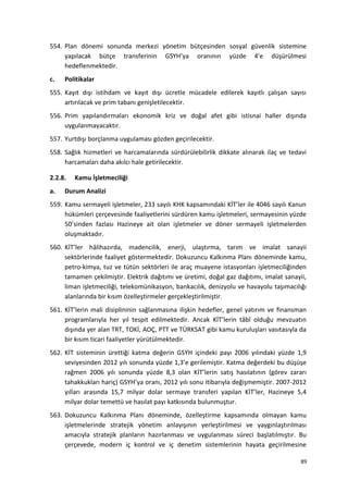554. Plan dönemi sonunda merkezi yönetim bütçesinden sosyal güvenlik sistemine
yapılacak bütçe transferinin GSYH’ya oranının yüzde 4’e düşürülmesi
hedeflenmektedir.
c. Politikalar
555. Kayıt dışı istihdam ve kayıt dışı ücretle mücadele edilerek kayıtlı çalışan sayısı
artırılacak ve prim tabanı genişletilecektir.
556. Prim yapılandırmaları ekonomik kriz ve doğal afet gibi istisnai haller dışında
uygulanmayacaktır.
557. Yurtdışı borçlanma uygulaması gözden geçirilecektir.
558. Sağlık hizmetleri ve harcamalarında sürdürülebilirlik dikkate alınarak ilaç ve tedavi
harcamaları daha akılcı hale getirilecektir.
2.2.8. Kamu İşletmeciliği
a. Durum Analizi
559. Kamu sermayeli işletmeler, 233 sayılı KHK kapsamındaki KİT’ler ile 4046 sayılı Kanun
hükümleri çerçevesinde faaliyetlerini sürdüren kamu işletmeleri, sermayesinin yüzde
50’sinden fazlası Hazineye ait olan işletmeler ve döner sermayeli işletmelerden
oluşmaktadır.
560. KİT’ler hâlihazırda, madencilik, enerji, ulaştırma, tarım ve imalat sanayii
sektörlerinde faaliyet göstermektedir. Dokuzuncu Kalkınma Planı döneminde kamu,
petro-kimya, tuz ve tütün sektörleri ile araç muayene istasyonları işletmeciliğinden
tamamen çekilmiştir. Elektrik dağıtımı ve üretimi, doğal gaz dağıtımı, imalat sanayii,
liman işletmeciliği, telekomünikasyon, bankacılık, denizyolu ve havayolu taşımacılığı
alanlarında bir kısım özelleştirmeler gerçekleştirilmiştir.
561. KİT’lerin mali disiplininin sağlanmasına ilişkin hedefler, genel yatırım ve finansman
programlarıyla her yıl tespit edilmektedir. Ancak KİT’lerin tâbî olduğu mevzuatın
dışında yer alan TRT, TOKİ, AOÇ, PTT ve TÜRKSAT gibi kamu kuruluşları vasıtasıyla da
bir kısım ticari faaliyetler yürütülmektedir.
562. KİT sisteminin ürettiği katma değerin GSYH içindeki payı 2006 yılındaki yüzde 1,9
seviyesinden 2012 yılı sonunda yüzde 1,3’e gerilemiştir. Katma değerdeki bu düşüşe
rağmen 2006 yılı sonunda yüzde 8,3 olan KİT’lerin satış hasılatının (görev zararı
tahakkukları hariç) GSYH’ya oranı, 2012 yılı sonu itibarıyla değişmemiştir. 2007-2012
yılları arasında 15,7 milyar dolar sermaye transferi yapılan KİT’ler, Hazineye 5,4
milyar dolar temettü ve hasılat payı katkısında bulunmuştur.
563. Dokuzuncu Kalkınma Planı döneminde, özelleştirme kapsamında olmayan kamu
işletmelerinde stratejik yönetim anlayışının yerleştirilmesi ve yaygınlaştırılması
amacıyla stratejik planların hazırlanması ve uygulanması süreci başlatılmıştır. Bu
çerçevede, modern iç kontrol ve iç denetim sistemlerinin hayata geçirilmesine
89
 