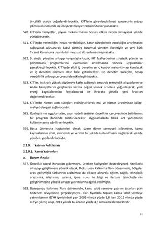 öncelikli olarak değerlendirilecektir. KİT’lerin görevlendirilmesi zaruretinin ortaya
çıkması durumunda ise oluşacak maliyet zamanında karşılanacaktır.
570. KİT’lerin faaliyetleri, piyasa mekanizmasını bozucu etkiye neden olmayacak şekilde
yürütülecektir.
571. KİT’lerde verimliliğin, hesap verebilirliğin, karar süreçlerinde esnekliğin artırılmasını
sağlayacak uluslararası kabul görmüş kurumsal yönetim ilkeleriyle ve yeni Türk
Ticaret Kanunuyla uyumlu bir mevzuat düzenlemesi yapılacaktır.
572. Stratejik yönetim anlayışı yaygınlaştırılacak, KİT faaliyetlerinin stratejik planlar ve
performans programlarına uyumunun artırılmasına yönelik uygulamalar
gerçekleştirilecektir. KİT’lerde etkili iç denetim ve iç kontrol mekanizması kurulacak
ve iç denetim birimleri etkin hale getirilecektir. Dış denetim süreçleri, hesap
verebilirlik anlayışı çerçevesinde etkinleştirilecektir.
573. KİT’ler, istikrarlı yüksek büyümeye katkı sağlamak amacıyla teknolojik altyapılarını ve
Ar-Ge faaliyetlerini geliştirerek katma değeri yüksek ürünlere yoğunlaşacak, yerli
enerji kaynaklarından faydalanacak ve ihracata yönelik yeni fırsatları
değerlendirecektir.
574. KİT’lerde hizmet alım süreçleri etkinleştirilerek mal ve hizmet üretiminde kalite-
maliyet dengesi sağlanacaktır.
575. Özelleştirme uygulamaları, uzun vadeli sektörel öncelikler çerçevesinde belirlenmiş
bir program dâhilinde sürdürülecektir. Uygulamalarda halka arz yönteminin
kullanılmasına ağırlık verilecektir.
576. Başta üniversite hastaneleri olmak üzere döner sermayeli işletmeler, kamu
kaynaklarının etkili, ekonomik ve verimli bir şekilde kullanılmasını sağlayacak şekilde
yeniden yapılandırılacaktır.
2.2.9. Yatırım Politikaları
2.2.9.1. Kamu Yatırımları
a. Durum Analizi
577. Öncelikli sosyal ihtiyaçları gidermeye, üretken faaliyetleri destekleyecek nitelikteki
altyapıyı geliştirmeye yönelik olarak, Dokuzuncu Kalkınma Planı döneminde; bölgeler
arası gelişmişlik farklarının azaltılması da dikkate alınarak, eğitim, sağlık, teknolojik
araştırma, ulaştırma, sulama, içme suyu ile bilgi ve iletişim teknolojilerinin
geliştirilmesine yönelik altyapı yatırımlarına ağırlık verilmiştir.
578. Dokuzuncu Kalkınma Planı döneminde, kamu sabit sermaye yatırım tutarları plan
hedefleri seviyesinde gerçekleşmiştir. Cari fiyatlarla toplam kamu sabit sermaye
yatırımlarının GSYH içerisindeki payı 2006 yılında yüzde 3,8 iken 2012 yılında yüzde
4,2’ye çıkmış olup, 2013 yılında bu oranın yüzde 4,5 olması beklenmektedir.
91
 