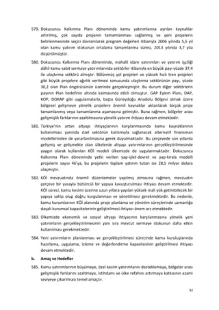 579. Dokuzuncu Kalkınma Planı döneminde kamu yatırımlarına ayrılan kaynaklar
artırılmış, çok sayıda projenin tamamlanması sağlanmış ve yeni projelerin
belirlenmesinde seçici davranılarak program değerleri itibarıyla 2006 yılında 5,5 yıl
olan kamu yatırım stokunun ortalama tamamlanma süresi, 2013 yılında 3,7 yıla
düşürülmüştür.
580. Dokuzuncu Kalkınma Planı döneminde, mahalli idare yatırımları ve yatırım işçiliği
dâhil kamu sabit sermaye yatırımlarında sektörler itibarıyla en büyük payı yüzde 37,4
ile ulaştırma sektörü almıştır. Bölünmüş yol projeleri ve yüksek hızlı tren projeleri
gibi büyük projelere ağırlık verilmesi sonucunda ulaştırma sektörünün payı, yüzde
30,2 olan Plan öngörüsünün üzerinde gerçekleşmiştir. Bu durum diğer sektörlerin
payının Plan hedefinin altında kalmasında etkili olmuştur. GAP Eylem Planı, DAP,
KOP, DOKAP gibi uygulamalarla, başta Güneydoğu Anadolu Bölgesi olmak üzere
bölgesel gelişmeye yönelik projelere önemli kaynaklar aktarılarak birçok proje
tamamlanmış veya tamamlanma aşamasına gelmiştir. Buna rağmen, bölgeler arası
gelişmişlik farklarının azaltılmasına yönelik yatırım ihtiyacı devam etmektedir.
581. Türkiye’nin artan altyapı ihtiyaçlarının karşılanmasında kamu kaynaklarının
kullanılması yanında özel sektörün katılımıyla sağlanacak alternatif finansman
modellerinden de yararlanılmasına gerek duyulmaktadır. Bu çerçevede son yıllarda
gelişmiş ve gelişmekte olan ülkelerde altyapı yatırımlarının gerçekleştirilmesinde
yaygın olarak kullanılan KÖİ modeli ülkemizde de uygulanmaktadır. Dokuzuncu
Kalkınma Planı döneminde yetki verilen yap-işlet-devret ve yap-kirala modelli
projelerin sayısı 46’ya, bu projelerin toplam yatırım tutarı ise 28,5 milyar dolara
ulaşmıştır.
582. KÖİ mevzuatında önemli düzenlemeler yapılmış olmasına rağmen, mevzuatın
çerçeve bir yasayla bütüncül bir yapıya kavuşturulması ihtiyacı devam etmektedir.
KÖİ süreci, kamu kesimi üzerine uzun yıllara yayılan yüksek mali yük getirebilecek bir
yapıya sahip olup doğru kurgulanması ve yönetilmesi gerekmektedir. Bu nedenle,
kamu kurumlarının KÖİ alanında proje planlama ve yönetim süreçlerinde uzmanlığa
dayalı kurumsal kapasitelerinin geliştirilmesi ihtiyacı önem arz etmektedir.
583. Ülkemizde ekonomik ve sosyal altyapı ihtiyacının karşılanmasına yönelik yeni
yatırımların gerçekleştirilmesinin yanı sıra mevcut sermaye stokunun daha etkin
kullanılması gerekmektedir.
584. Yeni yatırımların planlanması ve gerçekleştirilmesi sürecinde kamu kuruluşlarında
hazırlama, uygulama, izleme ve değerlendirme kapasitesinin geliştirilmesi ihtiyacı
devam etmektedir.
b. Amaç ve Hedefler
585. Kamu yatırımlarının büyümeye, özel kesim yatırımlarını desteklemeye, bölgeler arası
gelişmişlik farklarını azaltmaya, istihdamı ve ülke refahını artırmaya katkısının azami
seviyeye çıkarılması temel amaçtır.
92
 