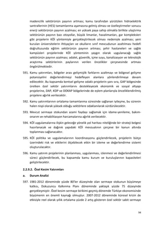 madencilik sektörünün payının artması; kamu tarafından yürütülen hidroelektrik
santrallerinin (HES) tamamlanma aşamasına gelmiş olması ve özelleştirmeler sonucu
enerji sektörünün payının azalması; en yüksek paya sahip olmakla birlikte ulaştırma
sektörünün payının bazı otoyollar, büyük limanlar, havalimanları, gar kompleksleri
gibi projelerin KÖİ yöntemiyle gerçekleştirilecek olması nedeniyle azalması; yeni
kurulan üniversitelerin ihtiyaçları ve okulların sınıf mevcudunun azaltılması hedefi
doğrultusunda eğitim sektörünün payının artması; şehir hastaneleri ve sağlık
kampüsleri projelerinde KÖİ yönteminin yaygın olarak uygulanacağı sağlık
sektörünün payının azalması; adalet, güvenlik, içme suyu, kanalizasyon ve teknolojik
araştırma sektörlerinin paylarının verilen öncelikler çerçevesinde artması
öngörülmektedir.
591. Kamu yatırımları, bölgeler arası gelişmişlik farklarını azaltmayı ve bölgesel gelişme
potansiyelini değerlendirmeyi hedefleyen alanlara yönlendirilmeye devam
edilecektir. Bu kapsamda kentsel gelişme odaklı projelerin yanı sıra, GAP bölgesinde
üretken özel sektör yatırımlarını destekleyecek ekonomik ve sosyal altyapı
projelerine, DAP, KOP ve DOKAP bölgelerinde de eylem planlarıyla önceliklendirilmiş
projelere ağırlık verilecektir.
592. Kamu yatırımlarının ortalama tamamlanma süresinde sağlanan iyileşme, bu sürenin
halen nispi olarak yüksek olduğu sektörlere odaklanılarak sürdürülecektir.
593. Mevcut sermaye stokundan azami faydayı sağlamak için idame-yenileme, bakım-
onarım ve rehabilitasyon harcamalarına ağırlık verilecektir.
594. KÖİ uygulamalarına ilişkin geleceğe yönelik yol haritası niteliğinde bir strateji belgesi
hazırlanacak ve dağınık yapıdaki KÖİ mevzuatının çerçeve bir kanun altında
toplanması sağlanacaktır.
595. KÖİ politika ve uygulamalarının koordinasyonu güçlendirilecek, projelerin bütçe
üzerindeki risk ve etkilerini ölçebilecek etkin bir izleme ve değerlendirme sistemi
oluşturulacaktır.
596. Kamu yatırım projelerinin planlanması, uygulanması, izlenmesi ve değerlendirilmesi
süreci güçlendirilecek, bu kapsamda kamu kurum ve kuruluşlarının kapasiteleri
geliştirilecektir.
2.2.9.2. Özel Kesim Yatırımları
a. Durum Analizi
597. 1981-2012 döneminde yüzde 80’ler düzeyinde olan sermaye stokunun büyümeye
katkısı, Dokuzuncu Kalkınma Planı döneminde yaklaşık yüzde 75 düzeyinde
gerçekleşmiştir. Özel kesim sermaye birikimi geçmiş dönemde Türkiye ekonomisinde
büyümenin en önemli kaynağı olmuştur. 2007-2012 döneminde küresel krizin de
etkisiyle reel olarak yıllık ortalama yüzde 2 artış gösteren özel sektör sabit sermaye
94
 