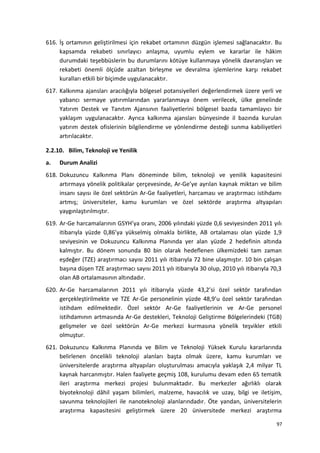 616. İş ortamının geliştirilmesi için rekabet ortamının düzgün işlemesi sağlanacaktır. Bu
kapsamda rekabeti sınırlayıcı anlaşma, uyumlu eylem ve kararlar ile hâkim
durumdaki teşebbüslerin bu durumlarını kötüye kullanmaya yönelik davranışları ve
rekabeti önemli ölçüde azaltan birleşme ve devralma işlemlerine karşı rekabet
kuralları etkili bir biçimde uygulanacaktır.
617. Kalkınma ajansları aracılığıyla bölgesel potansiyelleri değerlendirmek üzere yerli ve
yabancı sermaye yatırımlarından yararlanmaya önem verilecek, ülke genelinde
Yatırım Destek ve Tanıtım Ajansının faaliyetlerini bölgesel bazda tamamlayıcı bir
yaklaşım uygulanacaktır. Ayrıca kalkınma ajansları bünyesinde il bazında kurulan
yatırım destek ofislerinin bilgilendirme ve yönlendirme desteği sunma kabiliyetleri
artırılacaktır.
2.2.10. Bilim, Teknoloji ve Yenilik
a. Durum Analizi
618. Dokuzuncu Kalkınma Planı döneminde bilim, teknoloji ve yenilik kapasitesini
artırmaya yönelik politikalar çerçevesinde, Ar-Ge’ye ayrılan kaynak miktarı ve bilim
insanı sayısı ile özel sektörün Ar-Ge faaliyetleri, harcaması ve araştırmacı istihdamı
artmış; üniversiteler, kamu kurumları ve özel sektörde araştırma altyapıları
yaygınlaştırılmıştır.
619. Ar-Ge harcamalarının GSYH’ya oranı, 2006 yılındaki yüzde 0,6 seviyesinden 2011 yılı
itibarıyla yüzde 0,86’ya yükselmiş olmakla birlikte, AB ortalaması olan yüzde 1,9
seviyesinin ve Dokuzuncu Kalkınma Planında yer alan yüzde 2 hedefinin altında
kalmıştır. Bu dönem sonunda 80 bin olarak hedeflenen ülkemizdeki tam zaman
eşdeğer (TZE) araştırmacı sayısı 2011 yılı itibarıyla 72 bine ulaşmıştır. 10 bin çalışan
başına düşen TZE araştırmacı sayısı 2011 yılı itibarıyla 30 olup, 2010 yılı itibarıyla 70,3
olan AB ortalamasının altındadır.
620. Ar-Ge harcamalarının 2011 yılı itibarıyla yüzde 43,2’si özel sektör tarafından
gerçekleştirilmekte ve TZE Ar-Ge personelinin yüzde 48,9’u özel sektör tarafından
istihdam edilmektedir. Özel sektör Ar-Ge faaliyetlerinin ve Ar-Ge personel
istihdamının artmasında Ar-Ge destekleri, Teknoloji Geliştirme Bölgelerindeki (TGB)
gelişmeler ve özel sektörün Ar-Ge merkezi kurmasına yönelik teşvikler etkili
olmuştur.
621. Dokuzuncu Kalkınma Planında ve Bilim ve Teknoloji Yüksek Kurulu kararlarında
belirlenen öncelikli teknoloji alanları başta olmak üzere, kamu kurumları ve
üniversitelerde araştırma altyapıları oluşturulması amacıyla yaklaşık 2,4 milyar TL
kaynak harcanmıştır. Halen faaliyete geçmiş 108, kurulumu devam eden 65 tematik
ileri araştırma merkezi projesi bulunmaktadır. Bu merkezler ağırlıklı olarak
biyoteknoloji dâhil yaşam bilimleri, malzeme, havacılık ve uzay, bilgi ve iletişim,
savunma teknolojileri ile nanoteknoloji alanlarındadır. Öte yandan, üniversitelerin
araştırma kapasitesini geliştirmek üzere 20 üniversitede merkezi araştırma
97
 