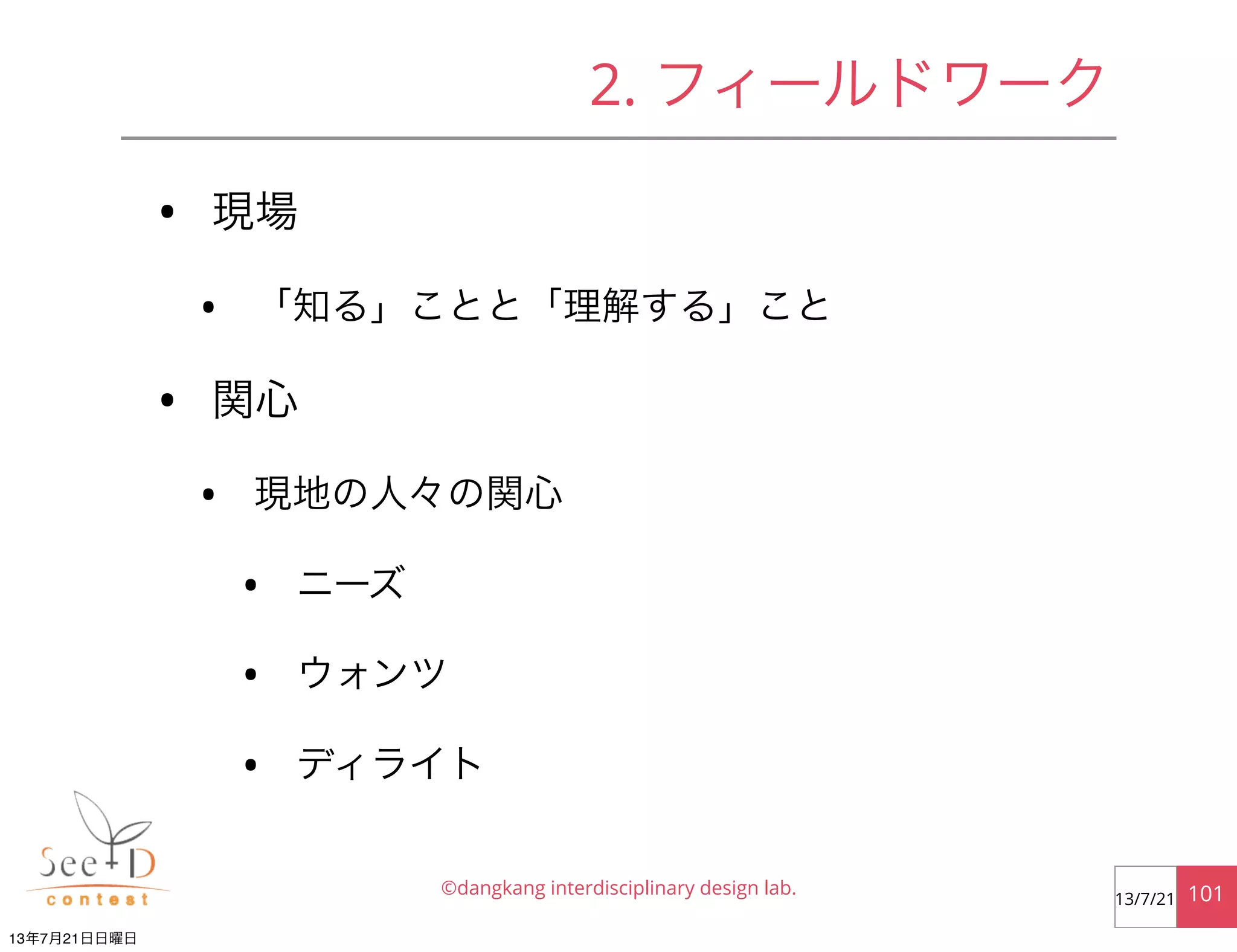 • 現場
• 「知る」ことと「理解する」こと
• 関心
• 現地の人々の関心
• ニーズ
• ウォンツ
• ディライト
©dangkang interdisciplinary design lab. 10113/7/21
2. フィールドワーク
13年7月21日日曜日
 
