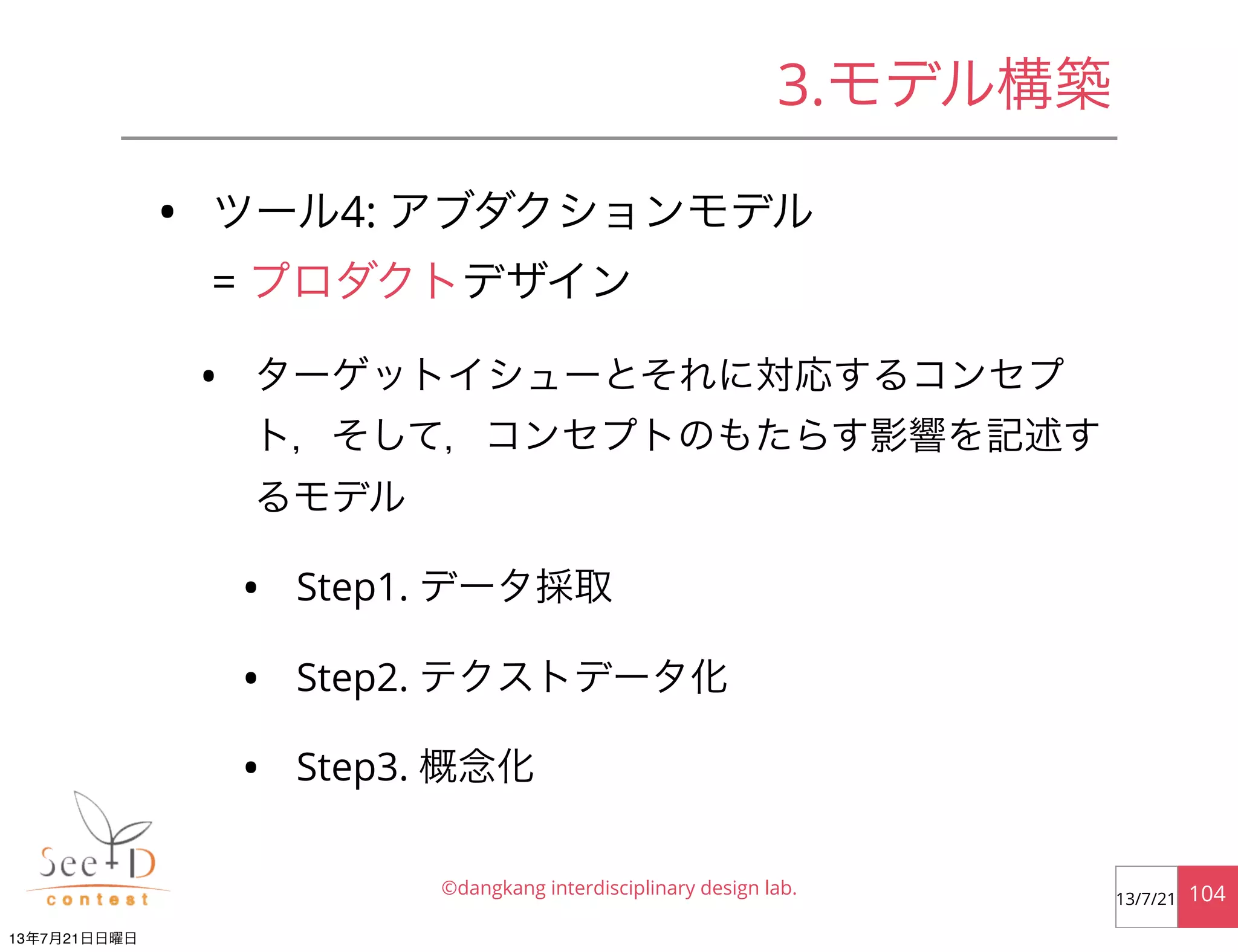 • ツール4: アブダクションモデル
= プロダクトデザイン
• ターゲットイシューとそれに対応するコンセプ
ト，そして，コンセプトのもたらす影響を記述す
るモデル
• Step1. データ採取
• Step2. テクストデータ化
• Step3. 概念化
©dangkang interdisciplinary design lab. 10413/7/21
3.モデル構築
13年7月21日日曜日
 
