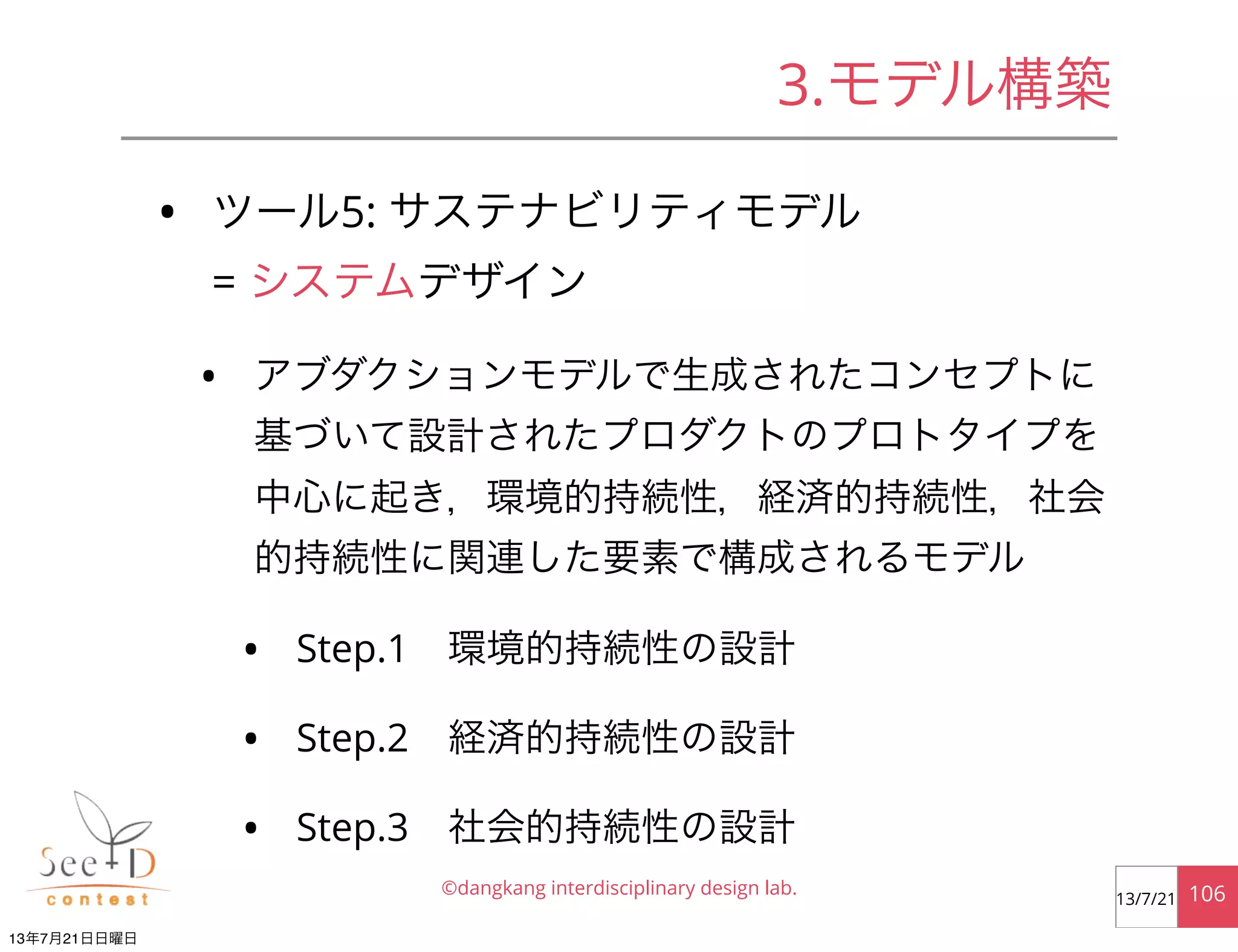 • ツール5: サステナビリティモデル
= システムデザイン
• アブダクションモデルで生成されたコンセプトに
基づいて設計されたプロダクトのプロトタイプを
中心に起き，環境的持続性，経済的持続性，社会
的持続性に関連した要素で構成されるモデル
• Step.1 環境的持続性の設計
• Step.2 経済的持続性の設計
• Step.3 社会的持続性の設計
©dangkang interdisciplinary design lab. 10613/7/21
3.モデル構築
13年7月21日日曜日
 