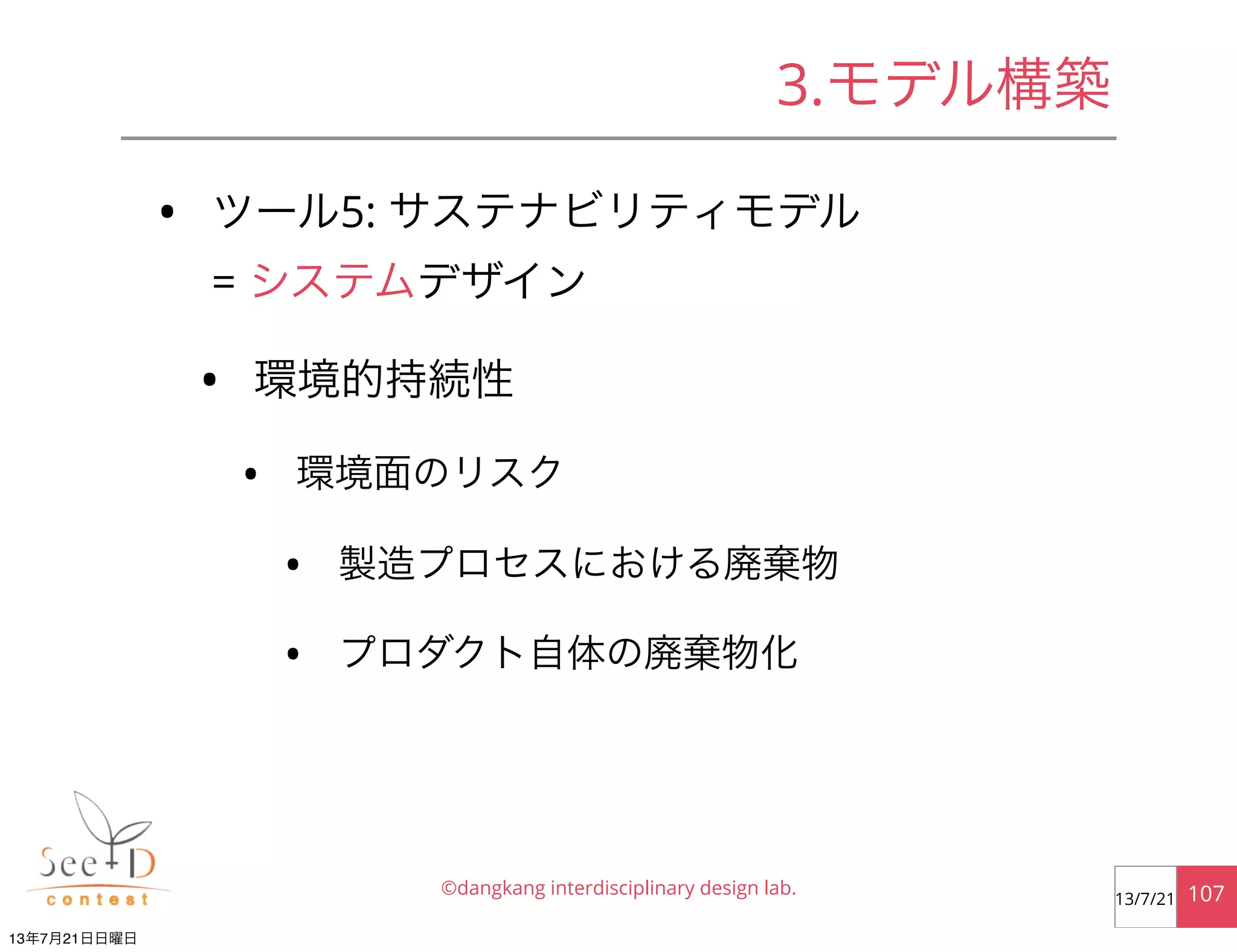 • ツール5: サステナビリティモデル
= システムデザイン
• 環境的持続性
• 環境面のリスク
• 製造プロセスにおける廃棄物
• プロダクト自体の廃棄物化
©dangkang interdisciplinary design lab. 10713/7/21
3.モデル構築
13年7月21日日曜日
 