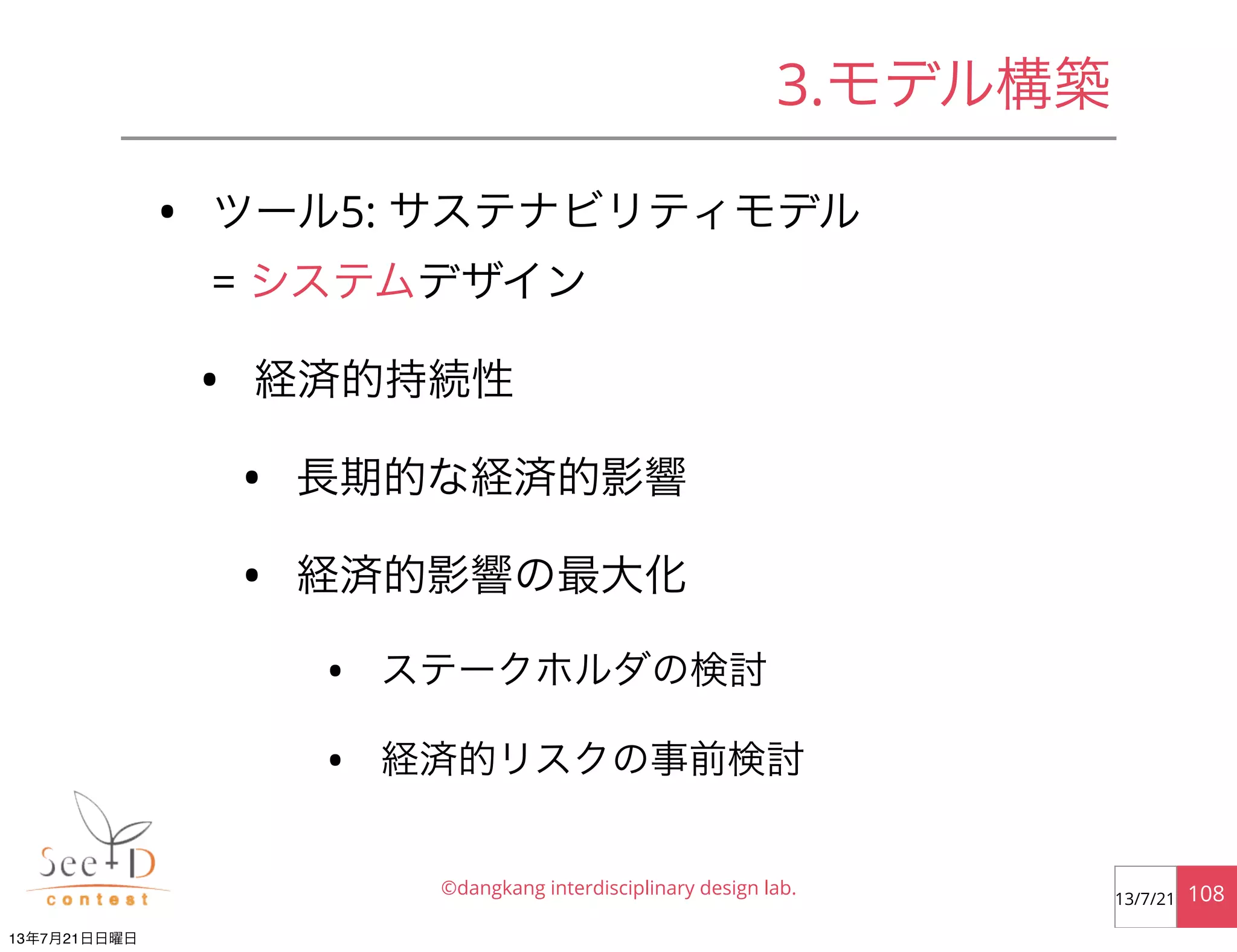 • ツール5: サステナビリティモデル
= システムデザイン
• 経済的持続性
• 長期的な経済的影響
• 経済的影響の最大化
• ステークホルダの検討
• 経済的リスクの事前検討
©dangkang interdisciplinary design lab. 10813/7/21
3.モデル構築
13年7月21日日曜日
 