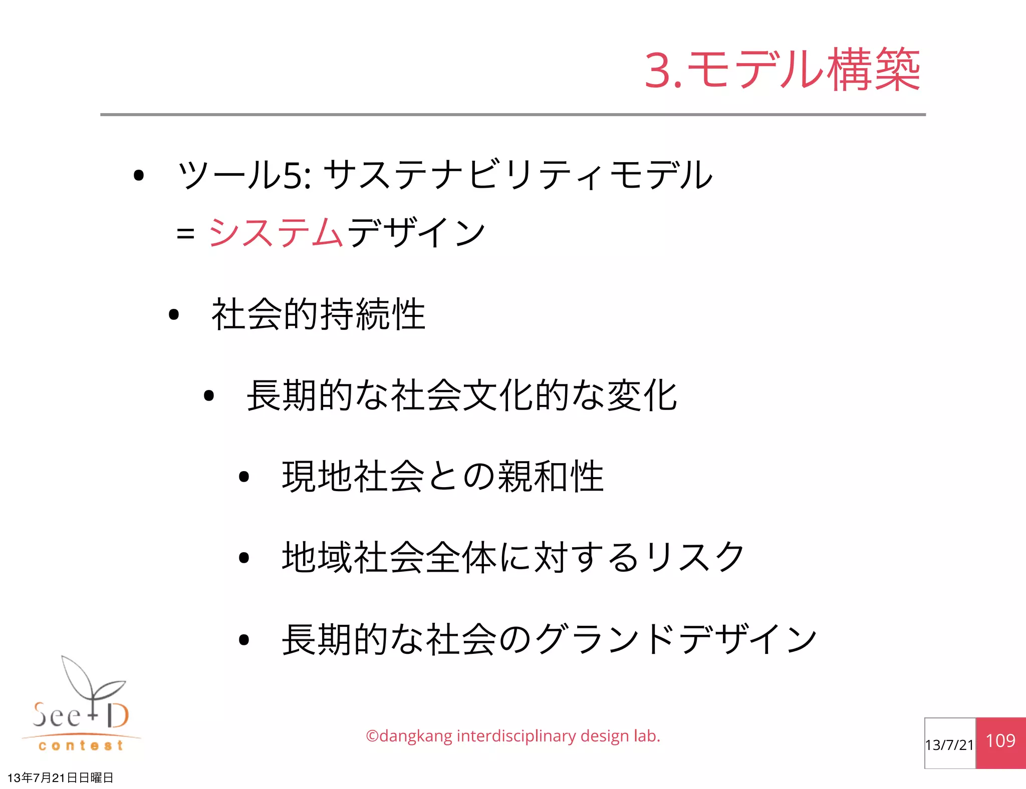 • ツール5: サステナビリティモデル
= システムデザイン
• 社会的持続性
• 長期的な社会文化的な変化
• 現地社会との親和性
• 地域社会全体に対するリスク
• 長期的な社会のグランドデザイン
©dangkang interdisciplinary design lab. 10913/7/21
3.モデル構築
13年7月21日日曜日
 