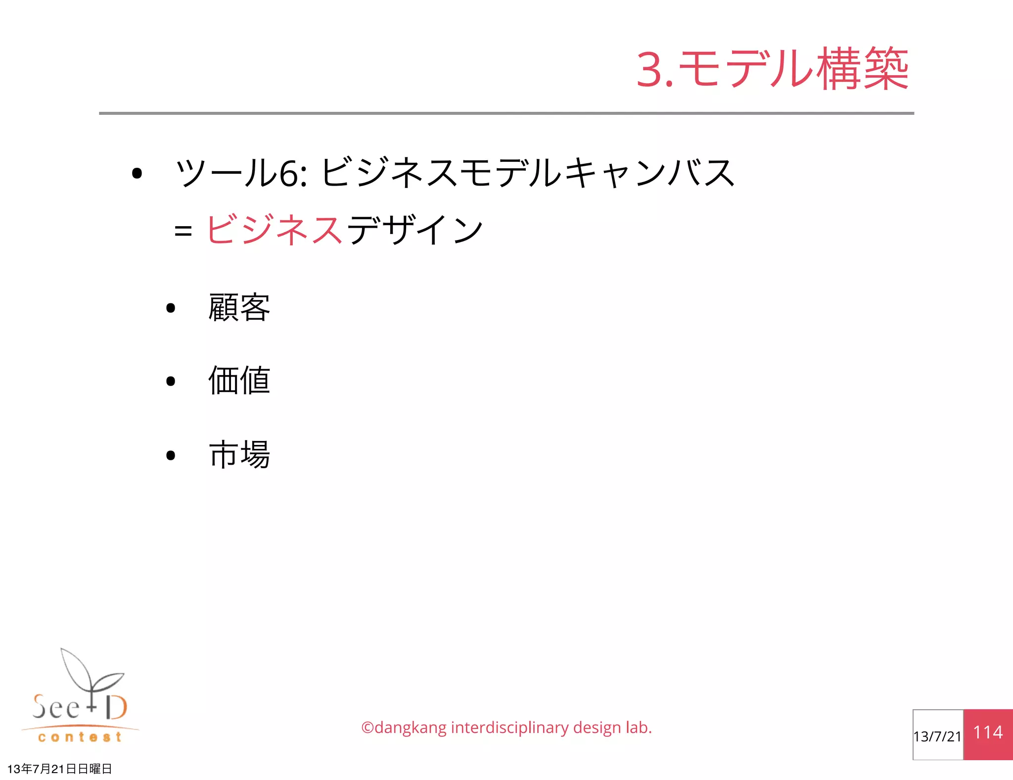 • ツール6: ビジネスモデルキャンバス
= ビジネスデザイン
• 顧客
• 価値
• 市場
©dangkang interdisciplinary design lab. 11413/7/21
3.モデル構築
13年7月21日日曜日
 