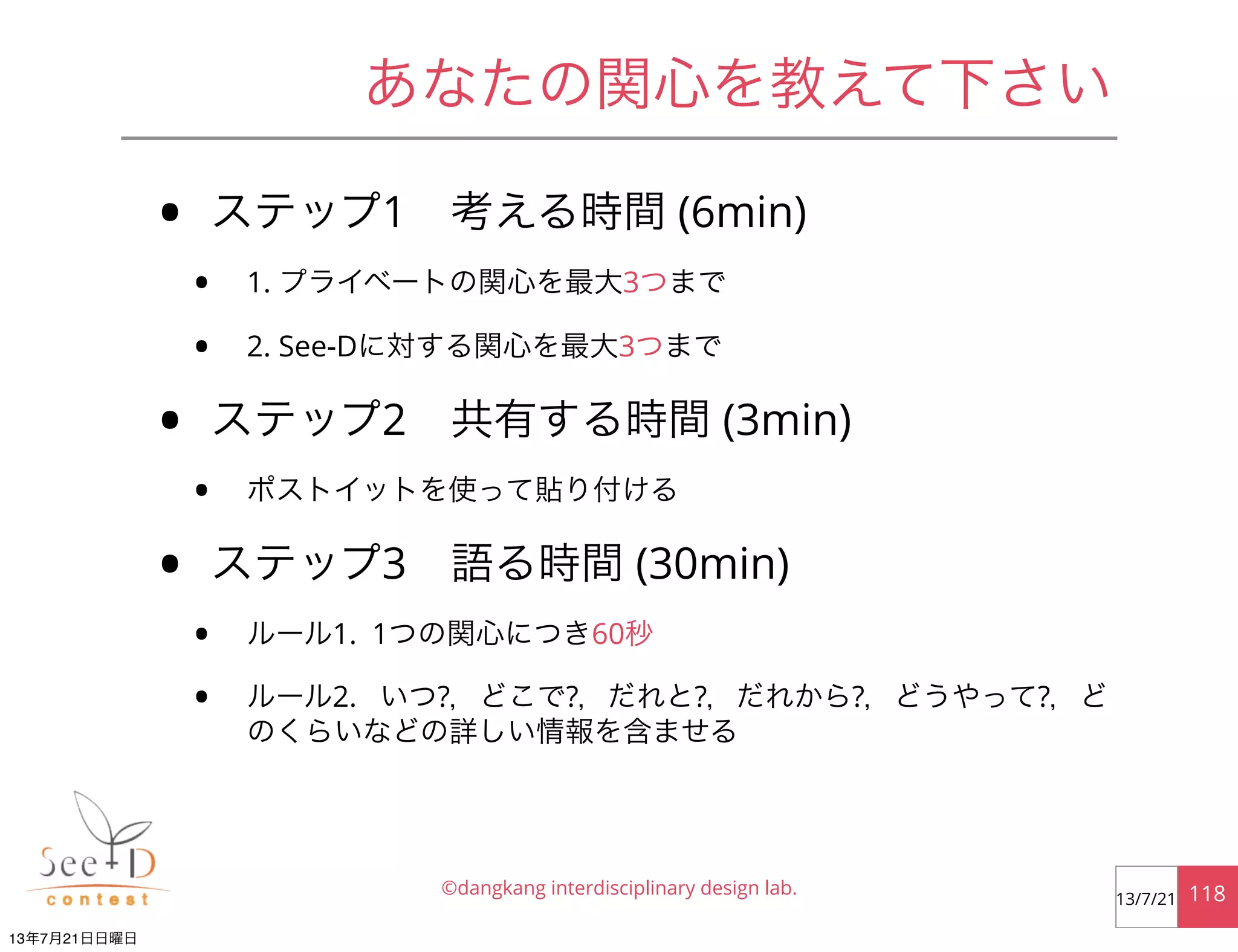 あなたの関心を教えて下さい
• ステップ1 考える時間 (6min)
• 1. プライベートの関心を最大3つまで
• 2. See-Dに対する関心を最大3つまで
• ステップ2 共有する時間 (3min)
• ポストイットを使って貼り付ける
• ステップ3 語る時間 (30min)
• ルール1. 1つの関心につき60秒
• ルール2. いつ?，どこで?，だれと?，だれから?，どうやって?，ど
のくらいなどの詳しい情報を含ませる
©dangkang interdisciplinary design lab. 11813/7/21
13年7月21日日曜日
 