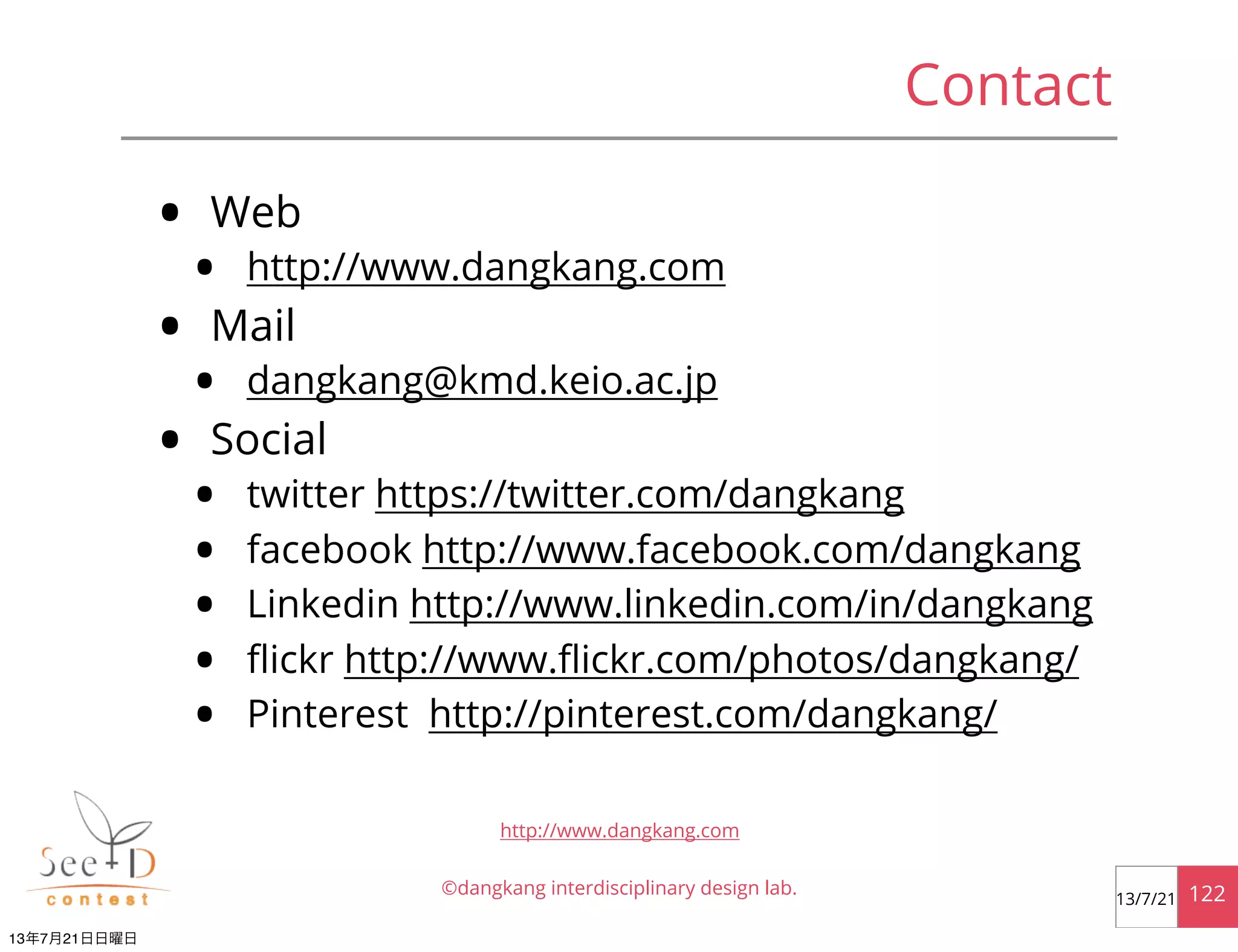 Contact
©dangkang interdisciplinary design lab. 12213/7/21
http://www.dangkang.com
• Web
• http://www.dangkang.com
• Mail
• dangkang@kmd.keio.ac.jp
• Social
• twitter https://twitter.com/dangkang
• facebook http://www.facebook.com/dangkang
• Linkedin http://www.linkedin.com/in/dangkang
• ﬂickr http://www.ﬂickr.com/photos/dangkang/
• Pinterest http://pinterest.com/dangkang/
13年7月21日日曜日
 