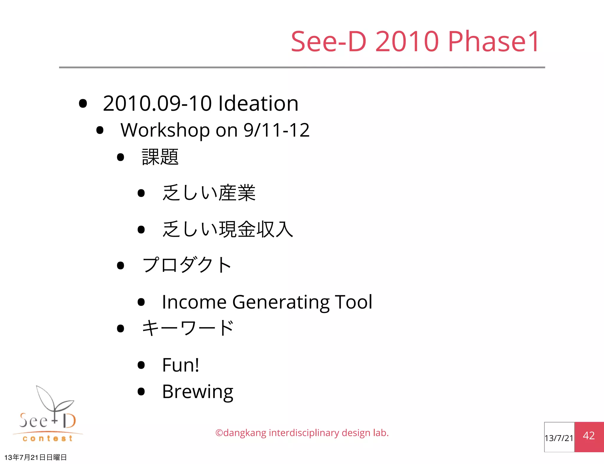 See-D 2010 Phase1
• 2010.09-10 Ideation
• Workshop on 9/11-12
• 課題
• 乏しい産業
• 乏しい現金収入
• プロダクト
• Income Generating Tool
• キーワード
• Fun!
• Brewing
©dangkang interdisciplinary design lab. 4213/7/21
13年7月21日日曜日
 