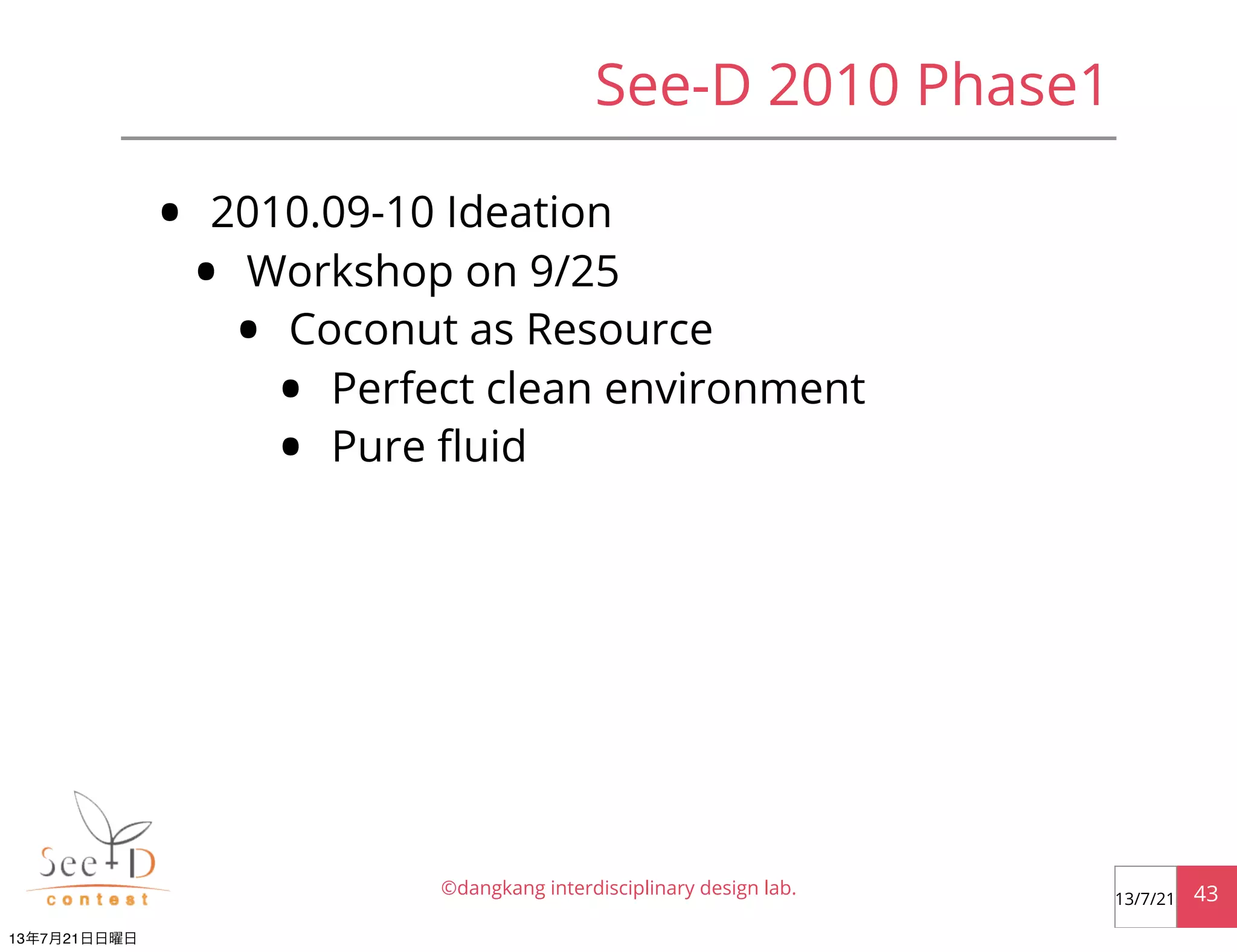 See-D 2010 Phase1
• 2010.09-10 Ideation
• Workshop on 9/25
• Coconut as Resource
• Perfect clean environment
• Pure ﬂuid
©dangkang interdisciplinary design lab. 4313/7/21
13年7月21日日曜日
 
