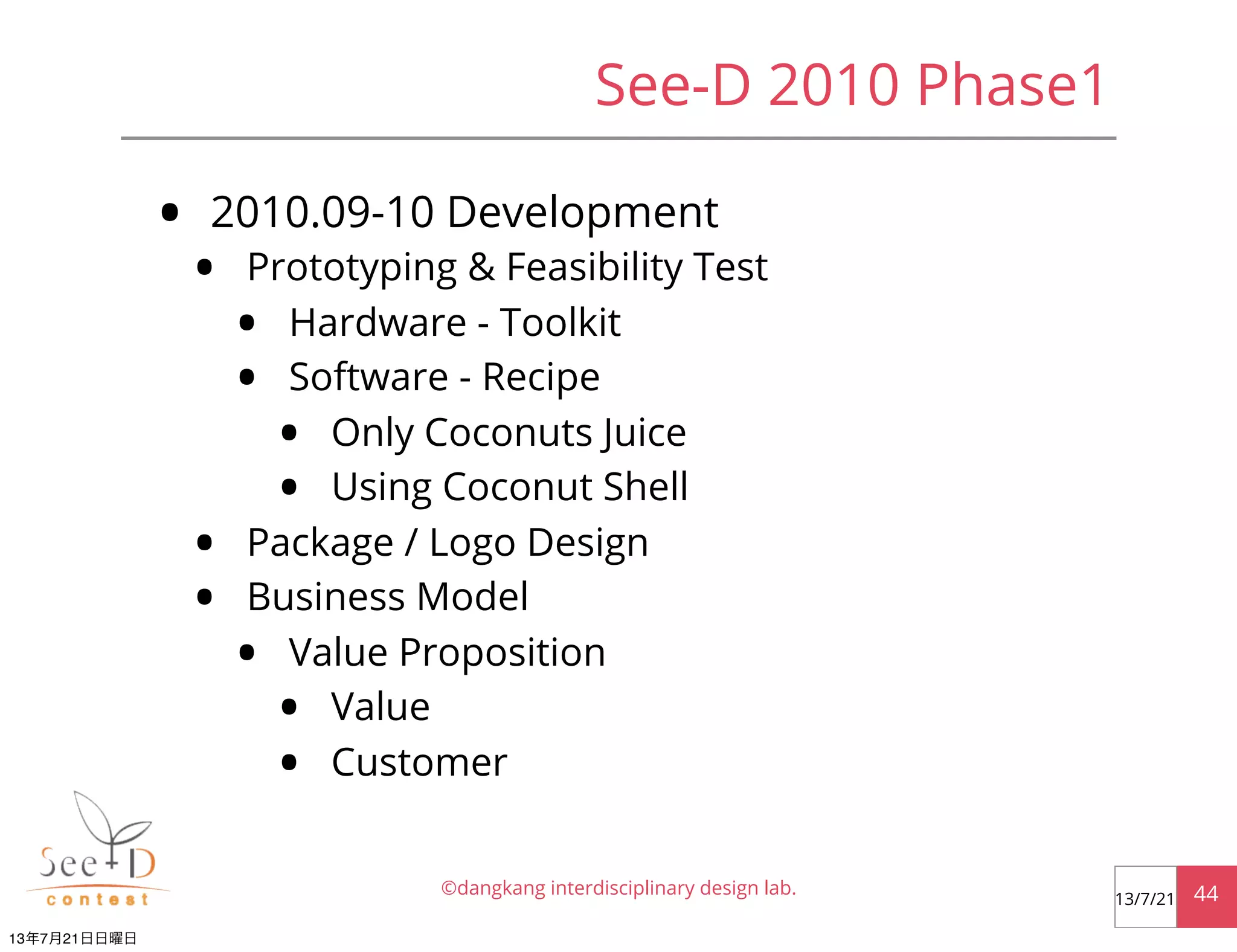 See-D 2010 Phase1
• 2010.09-10 Development
• Prototyping & Feasibility Test
• Hardware - Toolkit
• Software - Recipe
• Only Coconuts Juice
• Using Coconut Shell
• Package / Logo Design
• Business Model
• Value Proposition
• Value
• Customer
©dangkang interdisciplinary design lab. 4413/7/21
13年7月21日日曜日
 