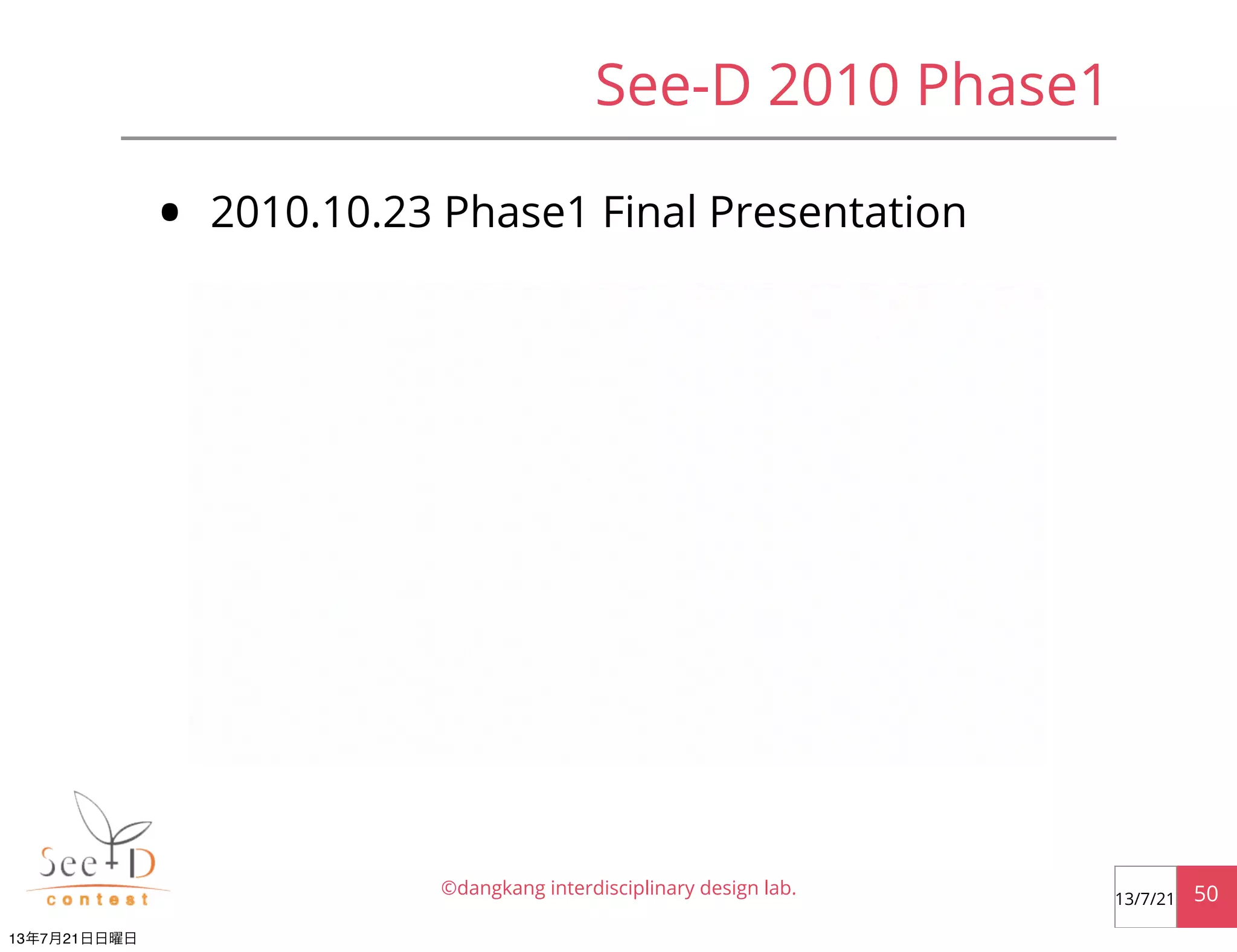 See-D 2010 Phase1
• 2010.10.23 Phase1 Final Presentation
©dangkang interdisciplinary design lab. 5013/7/21
13年7月21日日曜日
 