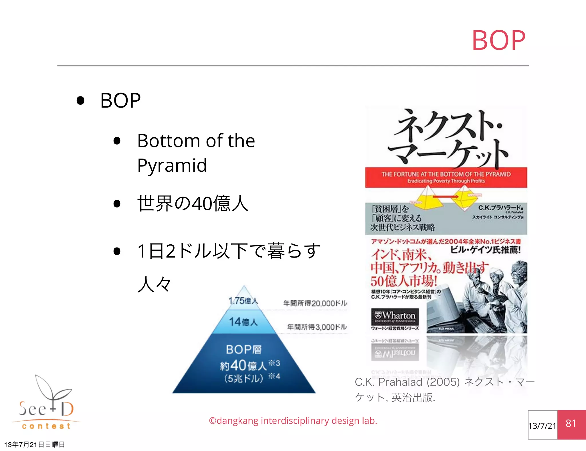 • BOP
• Bottom of the
Pyramid
• 世界の40億人
• 1日2ドル以下で暮らす
人々
©dangkang interdisciplinary design lab. 8113/7/21
BOP
C.K. Prahalad (2005) ネクスト・マー
ケット, 英治出版.
13年7月21日日曜日
 