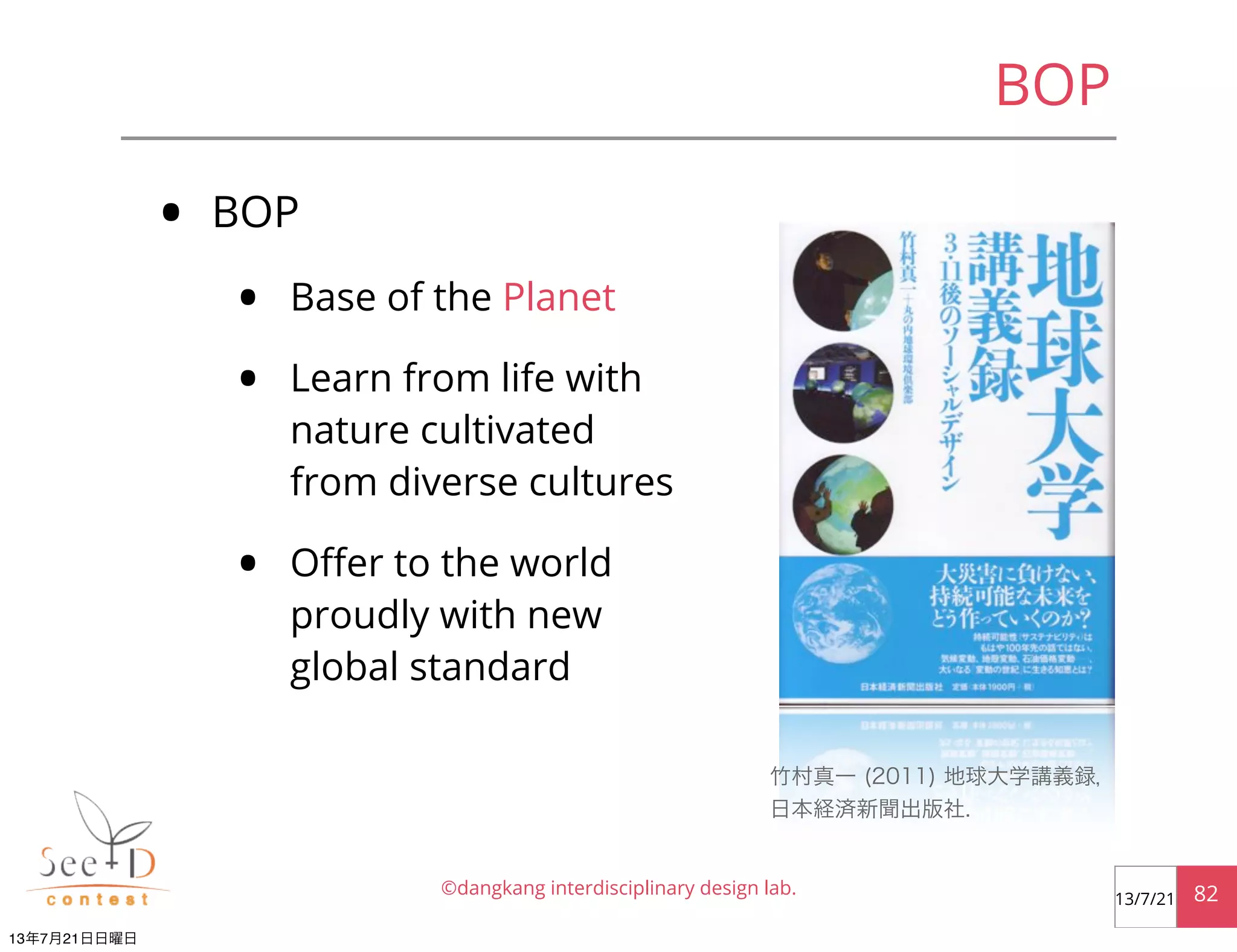 • BOP
• Base of the Planet
• Learn from life with
nature cultivated
from diverse cultures
• Oﬀer to the world
proudly with new
global standard
©dangkang interdisciplinary design lab. 8213/7/21
BOP
竹村真一 (2011) 地球大学講義録，
日本経済新聞出版社.
13年7月21日日曜日
 