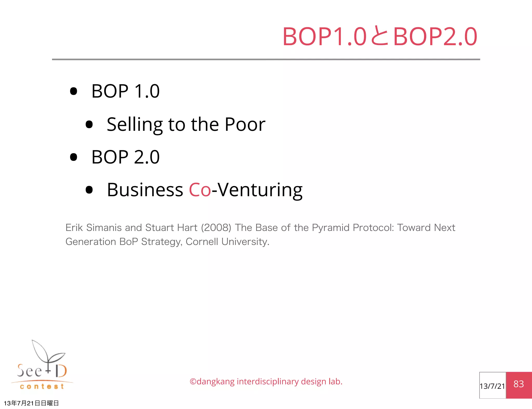 • BOP 1.0
• Selling to the Poor
• BOP 2.0
• Business Co-Venturing
©dangkang interdisciplinary design lab. 8313/7/21
BOP1.0とBOP2.0
Erik Simanis and Stuart Hart (2008) The Base of the Pyramid Protocol: Toward Next
Generation BoP Strategy, Cornell University.
13年7月21日日曜日
 