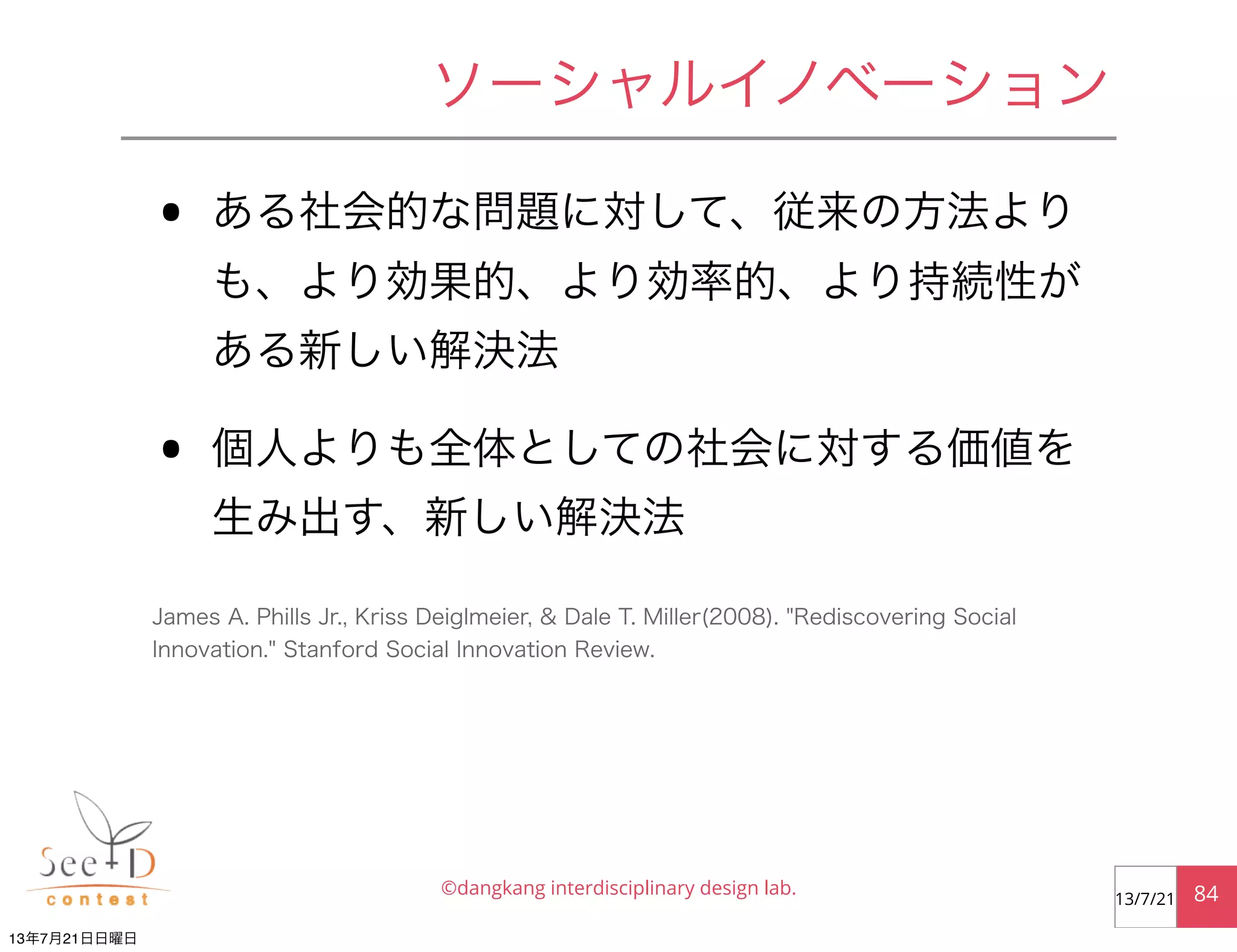 • ある社会的な問題に対して、従来の方法より
も、より効果的、より効率的、より持続性が
ある新しい解決法
• 個人よりも全体としての社会に対する価値を
生み出す、新しい解決法
©dangkang interdisciplinary design lab. 8413/7/21
ソーシャルイノベーション
James A. Phills Jr., Kriss Deiglmeier, & Dale T. Miller(2008). "Rediscovering Social
Innovation." Stanford Social Innovation Review.
13年7月21日日曜日
 