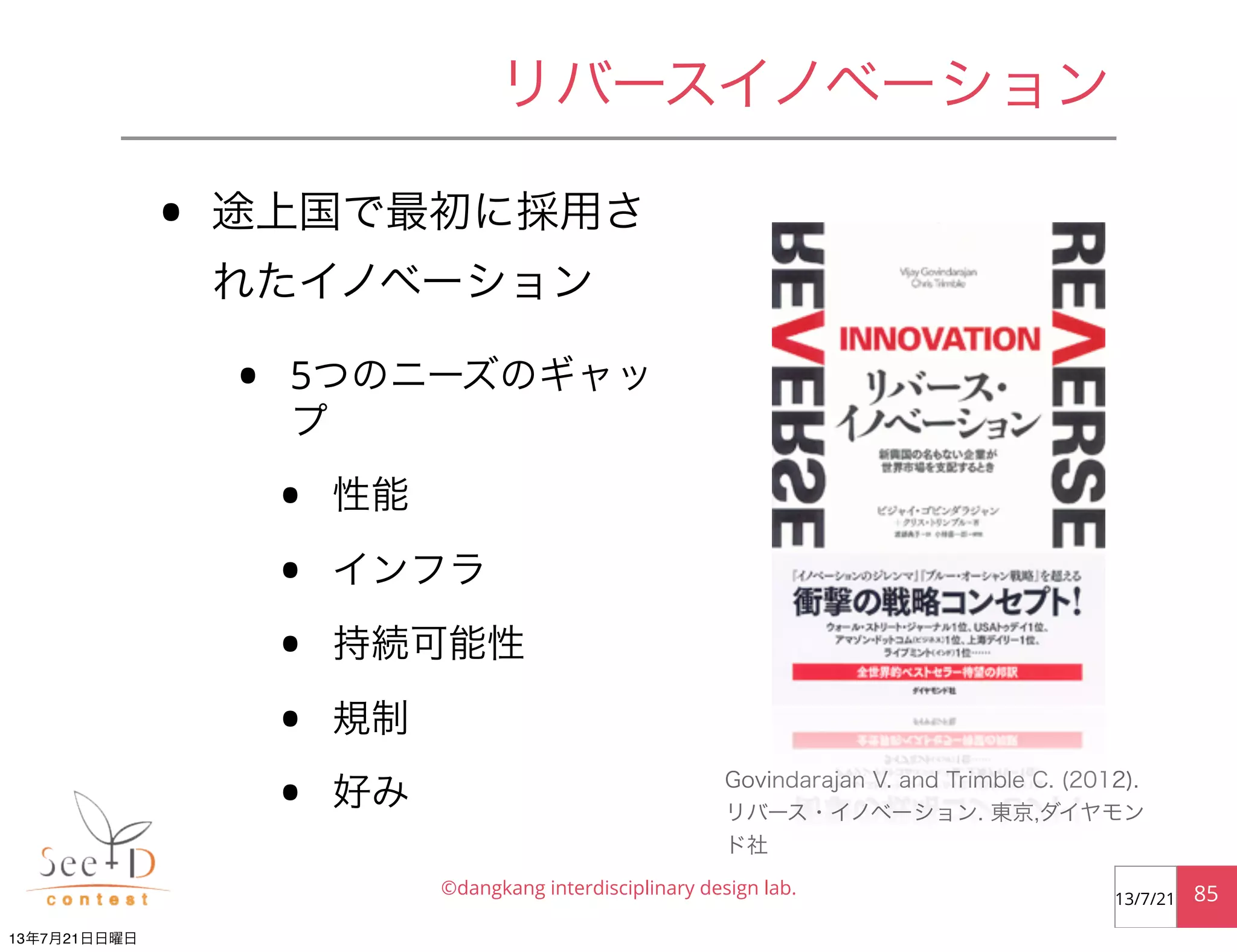 • 途上国で最初に採用さ
れたイノベーション
• 5つのニーズのギャッ
プ
• 性能
• インフラ
• 持続可能性
• 規制
• 好み
©dangkang interdisciplinary design lab. 8513/7/21
リバースイノベーション
Govindarajan V. and Trimble C. (2012).
リバース・イノベーション. 東京,ダイヤモン
ド社
13年7月21日日曜日
 