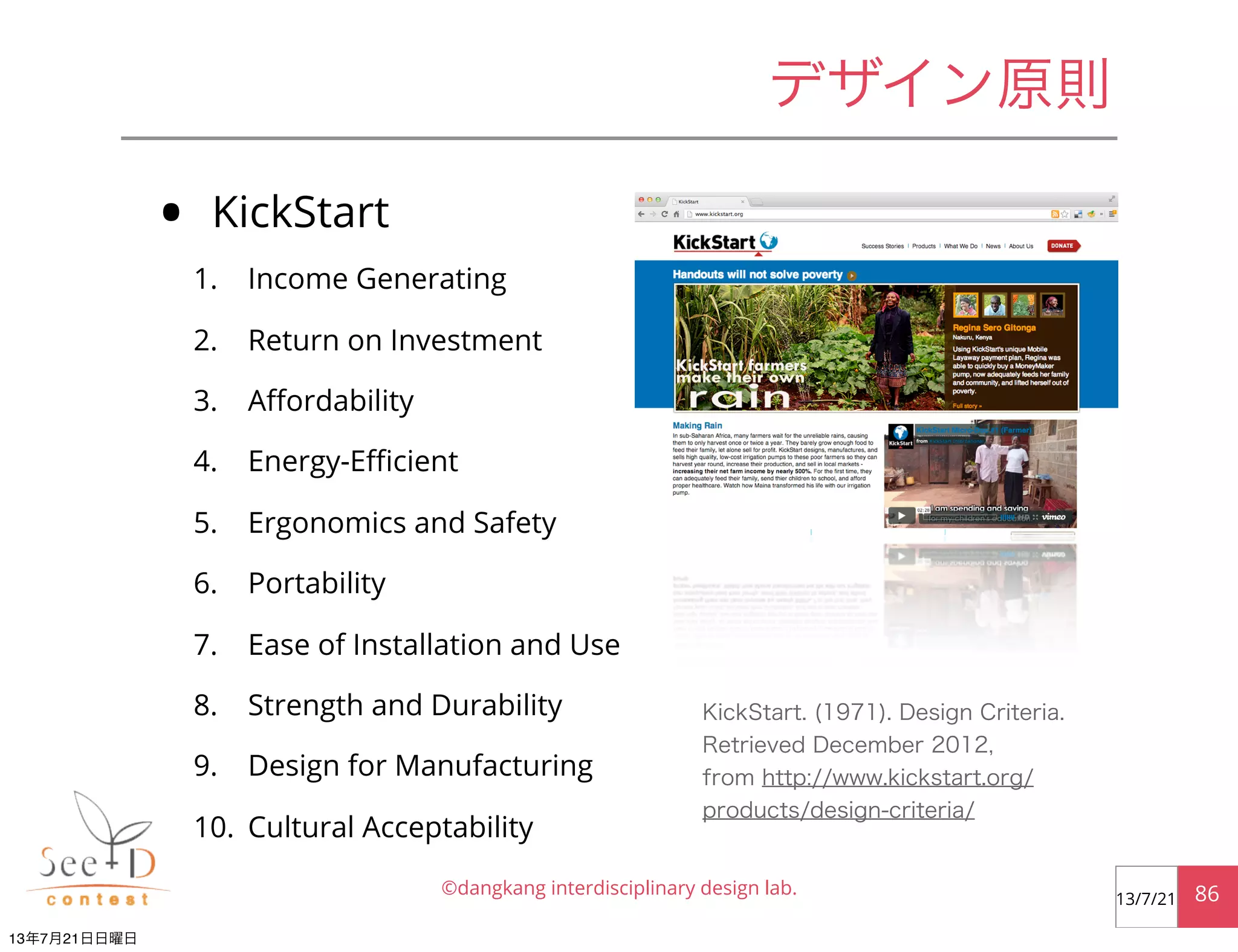 • KickStart
1. Income Generating
2. Return on Investment
3. Aﬀordability
4. Energy-Eﬃcient
5. Ergonomics and Safety
6. Portability
7. Ease of Installation and Use
8. Strength and Durability
9. Design for Manufacturing
10. Cultural Acceptability
©dangkang interdisciplinary design lab. 8613/7/21
デザイン原則
KickStart. (1971). Design Criteria.
Retrieved December 2012,
from http://www.kickstart.org/
products/design-criteria/
13年7月21日日曜日
 
