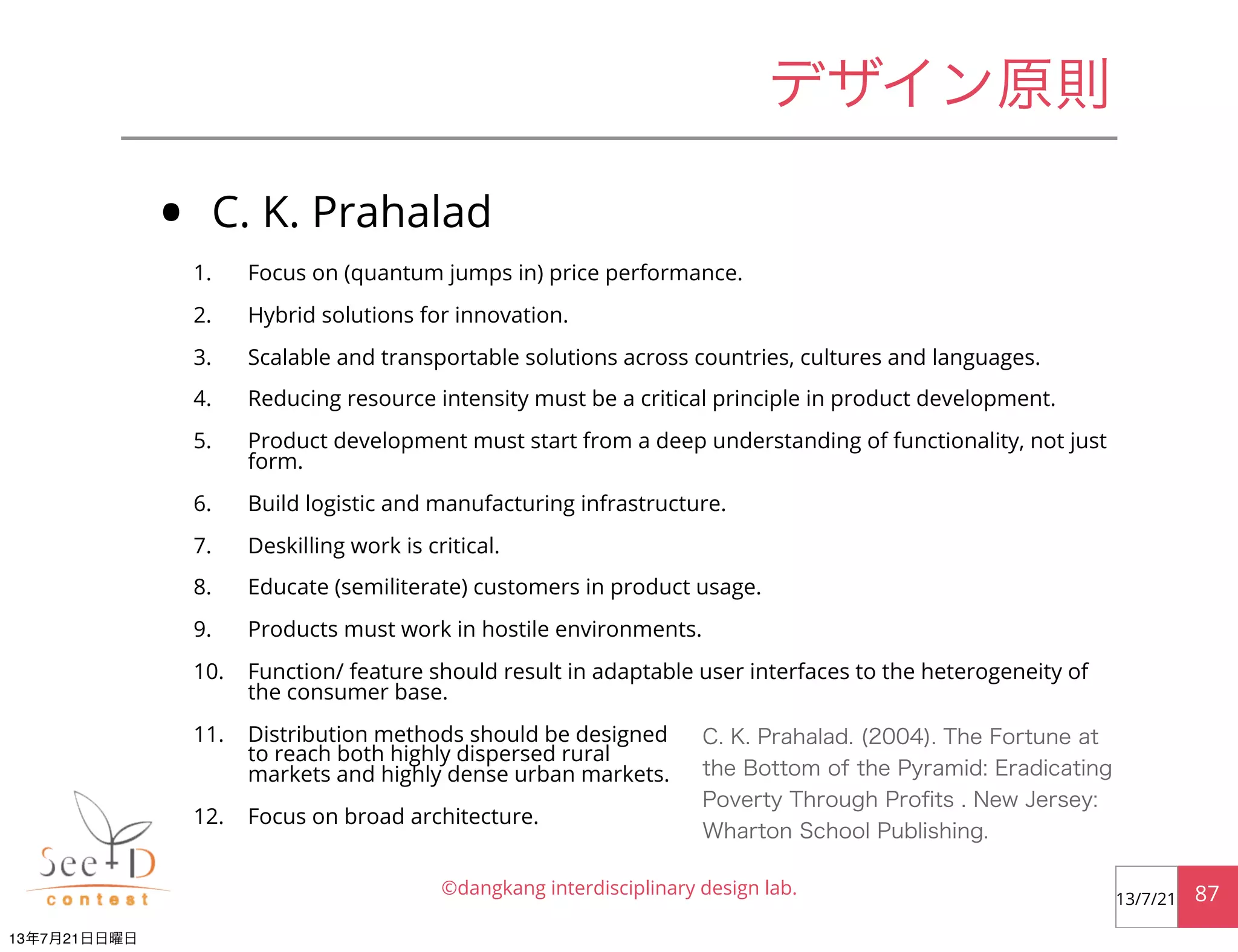 • C. K. Prahalad
1. Focus on (quantum jumps in) price performance.
2. Hybrid solutions for innovation.
3. Scalable and transportable solutions across countries, cultures and languages.
4. Reducing resource intensity must be a critical principle in product development.
5. Product development must start from a deep understanding of functionality, not just
form.
6. Build logistic and manufacturing infrastructure.
7. Deskilling work is critical.
8. Educate (semiliterate) customers in product usage.
9. Products must work in hostile environments.
10. Function/ feature should result in adaptable user interfaces to the heterogeneity of
the consumer base.
11. Distribution methods should be designed
to reach both highly dispersed rural
markets and highly dense urban markets.
12. Focus on broad architecture.
©dangkang interdisciplinary design lab. 8713/7/21
デザイン原則
C. K. Prahalad. (2004). The Fortune at
the Bottom of the Pyramid: Eradicating
Poverty Through Proﬁts . New Jersey:
Wharton School Publishing.
13年7月21日日曜日
 
