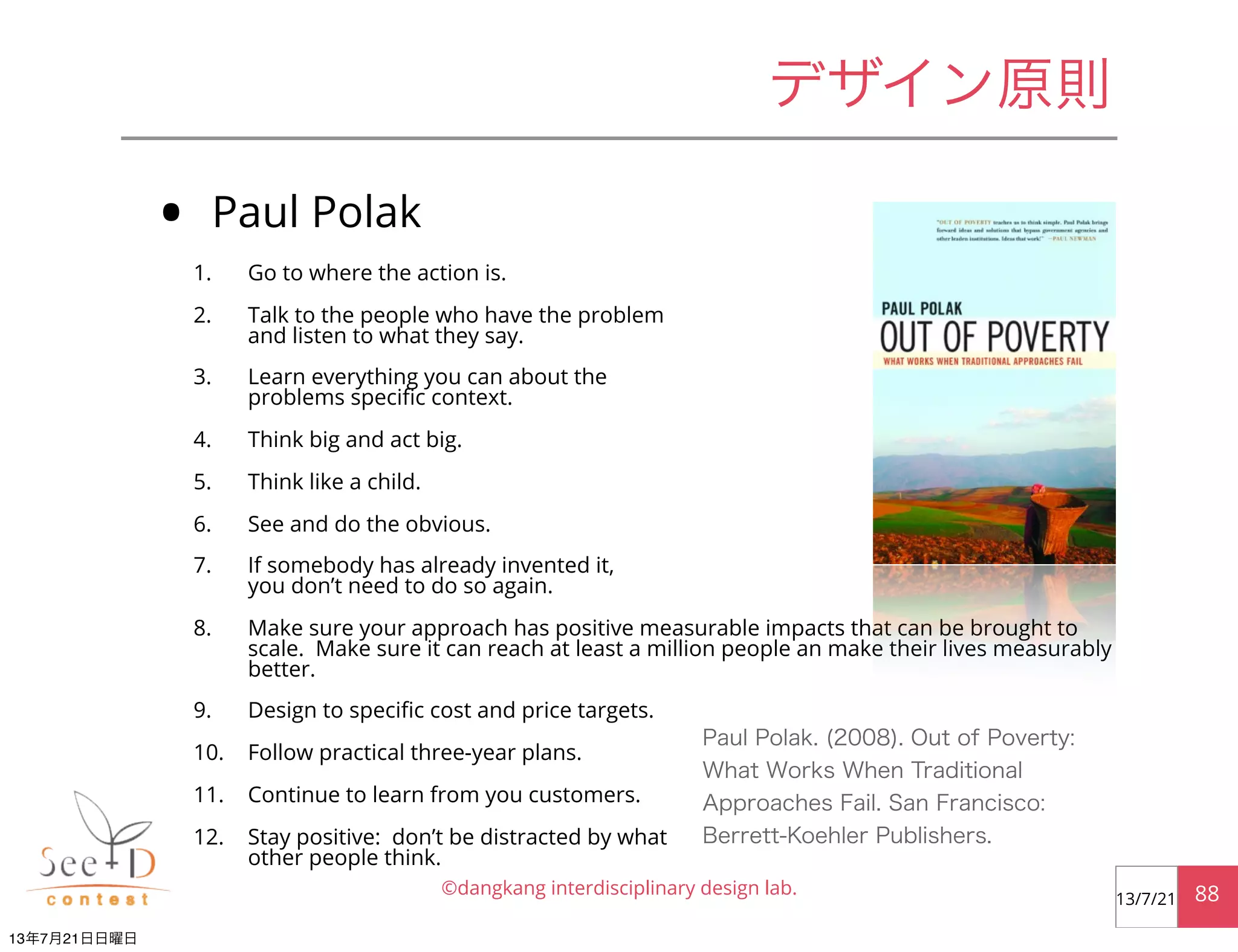 • Paul Polak
1. Go to where the action is.
2. Talk to the people who have the problem
and listen to what they say.
3. Learn everything you can about the
problems speciﬁc context.
4. Think big and act big.
5. Think like a child.
6. See and do the obvious.
7. If somebody has already invented it,
you don’t need to do so again.
8. Make sure your approach has positive measurable impacts that can be brought to
scale. Make sure it can reach at least a million people an make their lives measurably
better.
9. Design to speciﬁc cost and price targets.
10. Follow practical three-year plans.
11. Continue to learn from you customers.
12. Stay positive: don’t be distracted by what
other people think.
©dangkang interdisciplinary design lab. 8813/7/21
デザイン原則
Paul Polak. (2008). Out of Poverty:
What Works When Traditional
Approaches Fail. San Francisco:
Berrett-Koehler Publishers.
13年7月21日日曜日
 