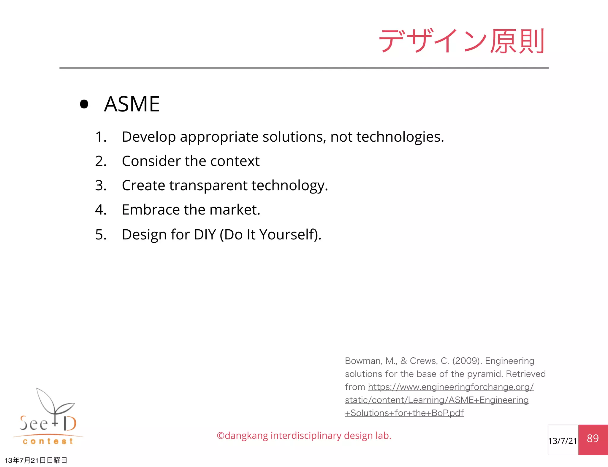 • ASME
1. Develop appropriate solutions, not technologies.
2. Consider the context
3. Create transparent technology.
4. Embrace the market.
5. Design for DIY (Do It Yourself).
©dangkang interdisciplinary design lab. 8913/7/21
デザイン原則
Bowman, M., & Crews, C. (2009). Engineering
solutions for the base of the pyramid. Retrieved
from https://www.engineeringforchange.org/
static/content/Learning/ASME+Engineering
+Solutions+for+the+BoP.pdf
13年7月21日日曜日
 