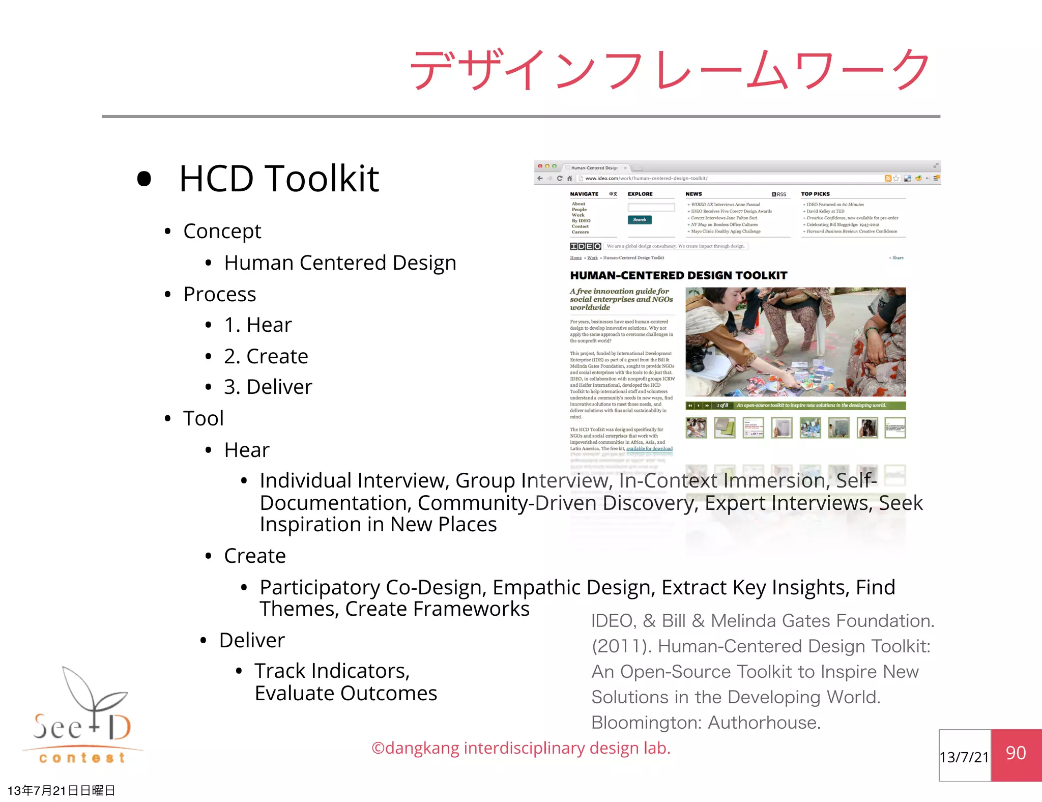 • HCD Toolkit
• Concept
• Human Centered Design
• Process
• 1. Hear
• 2. Create
• 3. Deliver
• Tool
• Hear
• Individual Interview, Group Interview, In-Context Immersion, Self-
Documentation, Community-Driven Discovery, Expert Interviews, Seek
Inspiration in New Places
• Create
• Participatory Co-Design, Empathic Design, Extract Key Insights, Find
Themes, Create Frameworks
• Deliver
• Track Indicators,
Evaluate Outcomes
©dangkang interdisciplinary design lab. 9013/7/21
デザインフレームワーク
IDEO, & Bill & Melinda Gates Foundation.
(2011). Human-Centered Design Toolkit:
An Open-Source Toolkit to Inspire New
Solutions in the Developing World.
Bloomington: Authorhouse.
13年7月21日日曜日
 