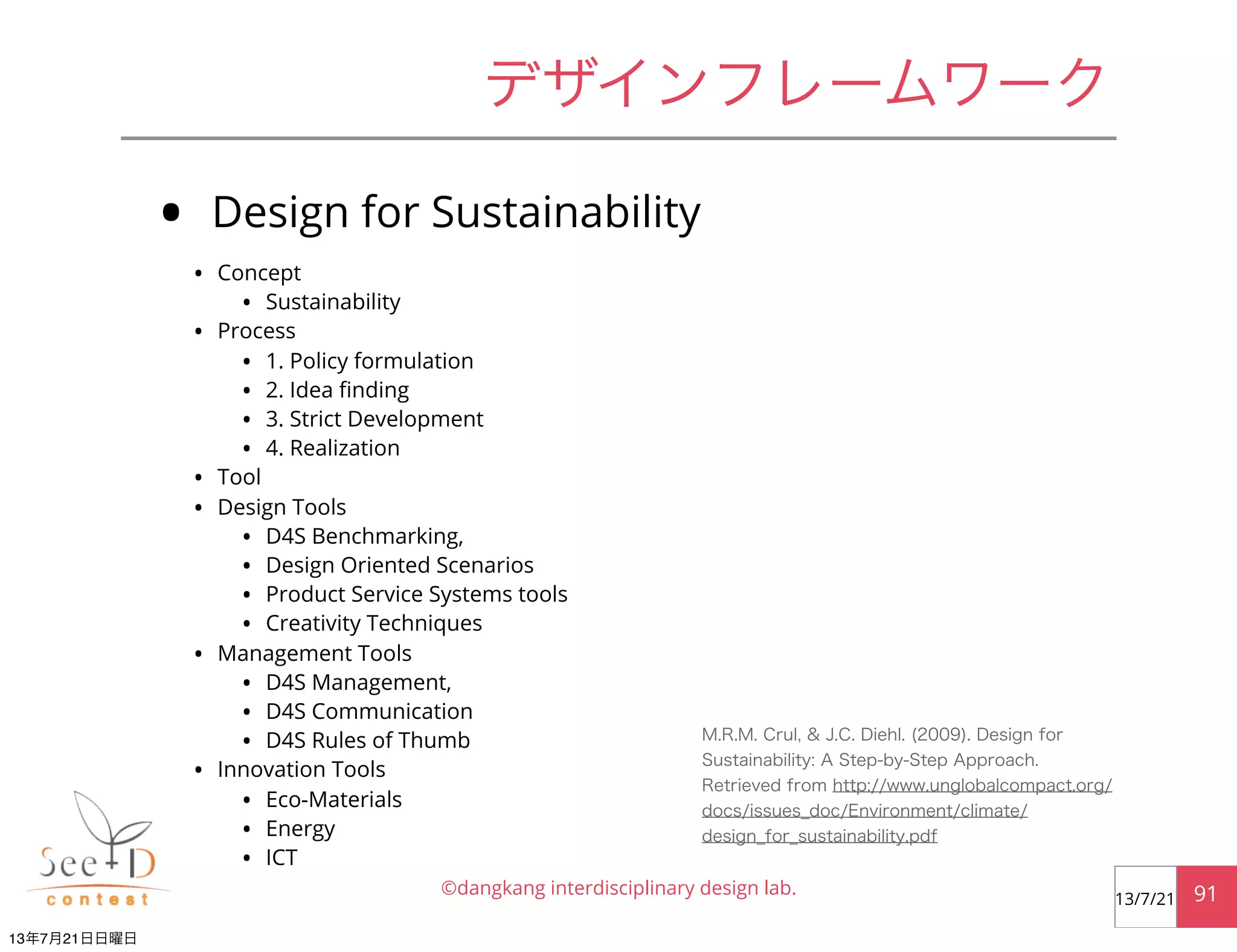 • Design for Sustainability
• Concept
• Sustainability
• Process
• 1. Policy formulation
• 2. Idea ﬁnding
• 3. Strict Development
• 4. Realization
• Tool
• Design Tools
• D4S Benchmarking,
• Design Oriented Scenarios
• Product Service Systems tools
• Creativity Techniques
• Management Tools
• D4S Management,
• D4S Communication
• D4S Rules of Thumb
• Innovation Tools
• Eco-Materials
• Energy
• ICT
©dangkang interdisciplinary design lab. 9113/7/21
デザインフレームワーク
M.R.M. Crul, & J.C. Diehl. (2009). Design for
Sustainability: A Step-by-Step Approach.
Retrieved from http://www.unglobalcompact.org/
docs/issues_doc/Environment/climate/
design_for_sustainability.pdf
13年7月21日日曜日
 