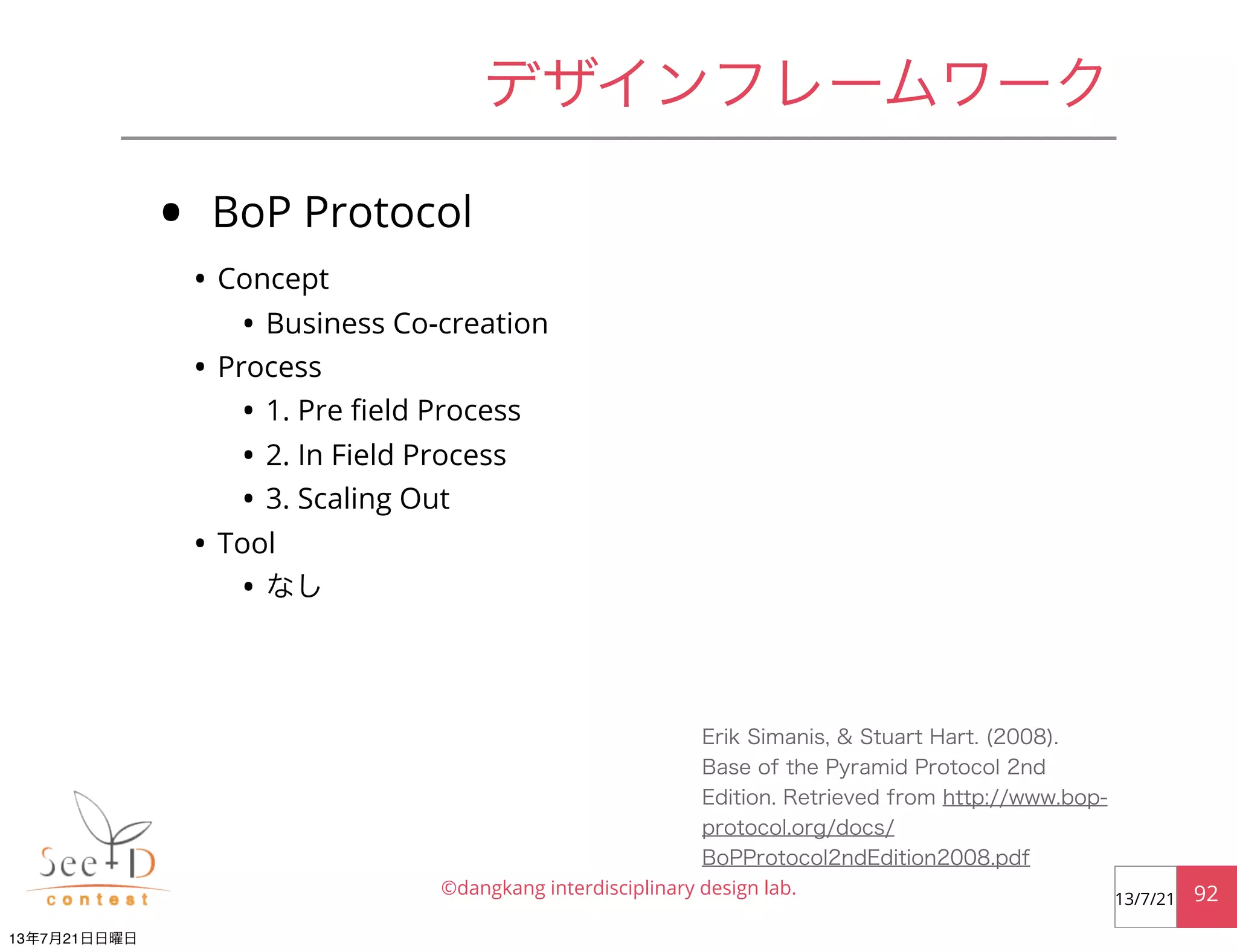 • BoP Protocol
• Concept
• Business Co-creation
• Process
• 1. Pre ﬁeld Process
• 2. In Field Process
• 3. Scaling Out
• Tool
• なし
©dangkang interdisciplinary design lab. 9213/7/21
デザインフレームワーク
Erik Simanis, & Stuart Hart. (2008).
Base of the Pyramid Protocol 2nd
Edition. Retrieved from http://www.bop-
protocol.org/docs/
BoPProtocol2ndEdition2008.pdf
13年7月21日日曜日
 