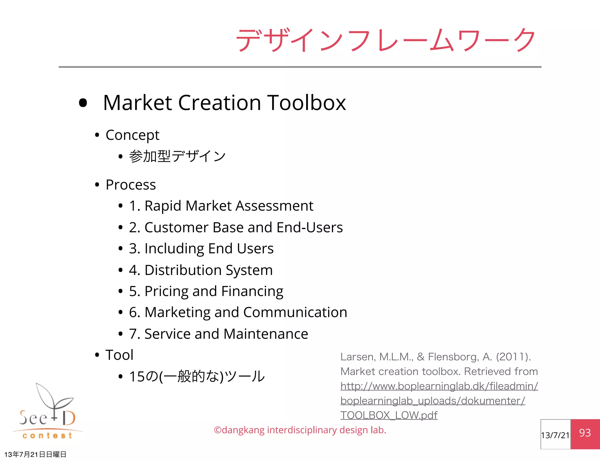 • Market Creation Toolbox
• Concept
• 参加型デザイン
• Process
• 1. Rapid Market Assessment
• 2. Customer Base and End-Users
• 3. Including End Users
• 4. Distribution System
• 5. Pricing and Financing
• 6. Marketing and Communication
• 7. Service and Maintenance
• Tool
• 15の(一般的な)ツール
©dangkang interdisciplinary design lab. 9313/7/21
デザインフレームワーク
Larsen, M.L.M., & Flensborg, A. (2011).
Market creation toolbox. Retrieved from
http://www.boplearninglab.dk/ﬁleadmin/
boplearninglab_uploads/dokumenter/
TOOLBOX_LOW.pdf
13年7月21日日曜日
 