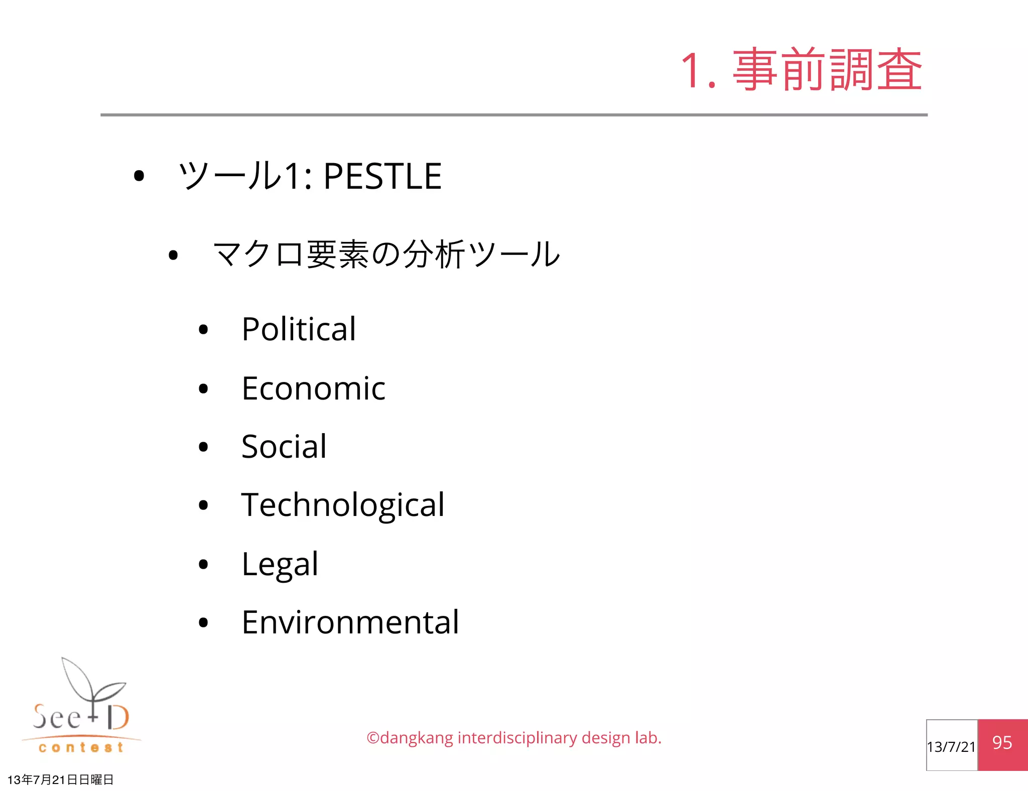• ツール1: PESTLE
• マクロ要素の分析ツール
• Political
• Economic
• Social
• Technological
• Legal
• Environmental
©dangkang interdisciplinary design lab. 9513/7/21
1. 事前調査
13年7月21日日曜日
 