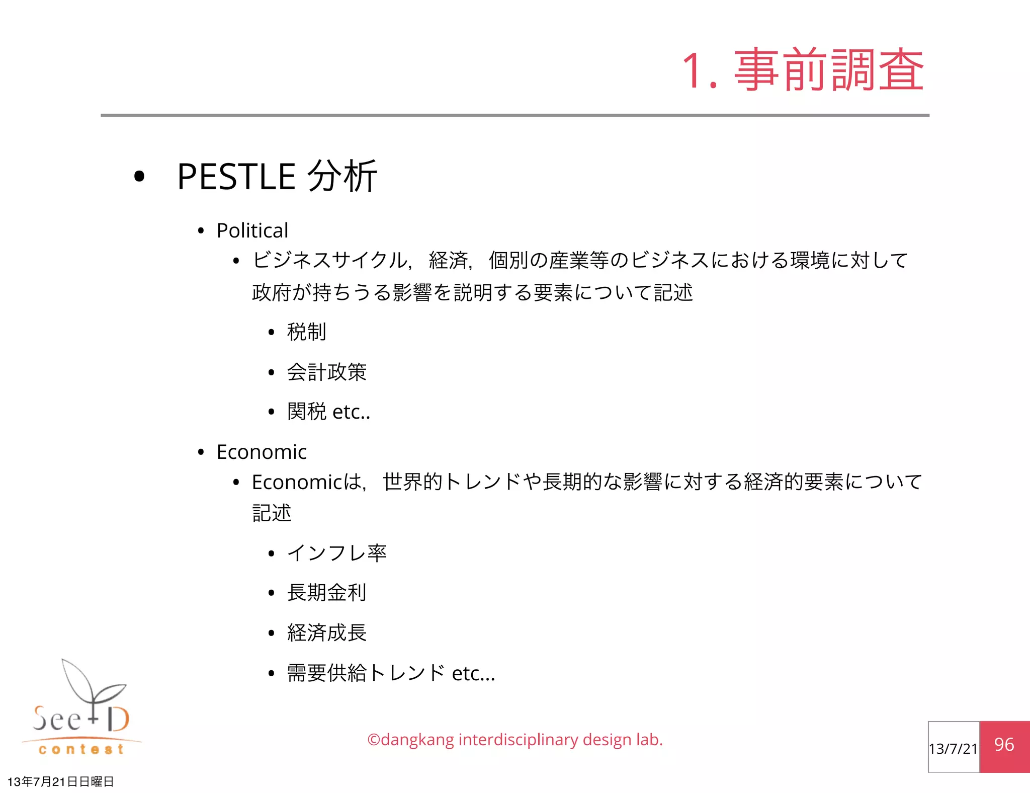 • PESTLE 分析
• Political
• ビジネスサイクル，経済，個別の産業等のビジネスにおける環境に対して
政府が持ちうる影響を説明する要素について記述
• 税制
• 会計政策
• 関税 etc..
• Economic
• Economicは，世界的トレンドや長期的な影響に対する経済的要素について
記述
• インフレ率
• 長期金利
• 経済成長
• 需要供給トレンド etc...
©dangkang interdisciplinary design lab. 9613/7/21
1. 事前調査
13年7月21日日曜日
 