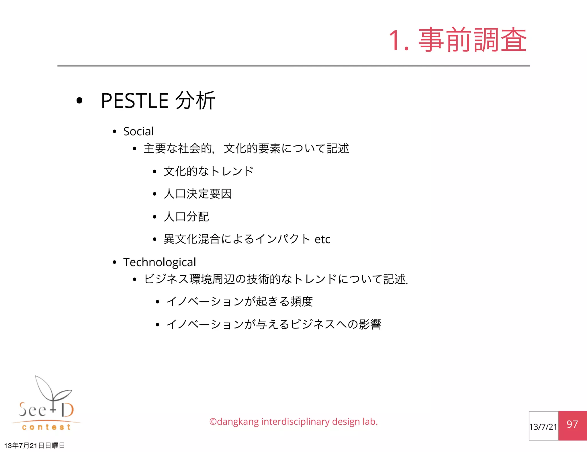 • PESTLE 分析
• Social
• 主要な社会的，文化的要素について記述
• 文化的なトレンド
• 人口決定要因
• 人口分配
• 異文化混合によるインパクト etc
• Technological
• ビジネス環境周辺の技術的なトレンドについて記述．
• イノベーションが起きる頻度
• イノベーションが与えるビジネスへの影響
©dangkang interdisciplinary design lab. 9713/7/21
1. 事前調査
13年7月21日日曜日
 