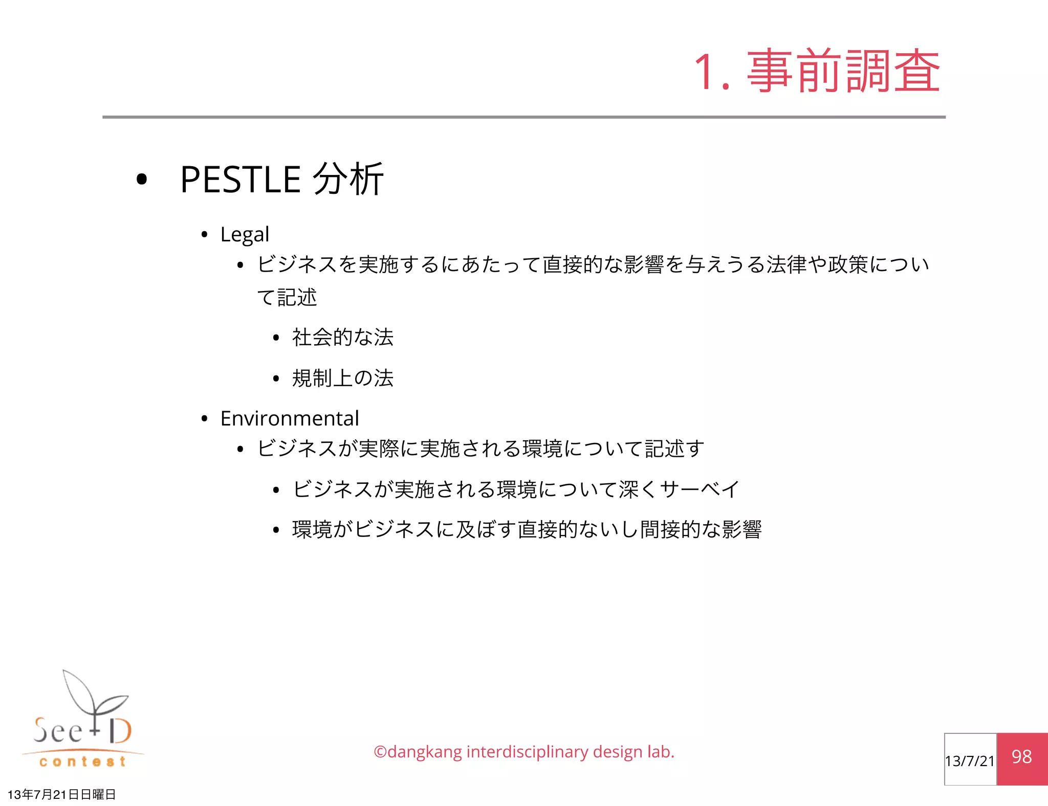 • PESTLE 分析
• Legal
• ビジネスを実施するにあたって直接的な影響を与えうる法律や政策につい
て記述
• 社会的な法
• 規制上の法
• Environmental
• ビジネスが実際に実施される環境について記述す
• ビジネスが実施される環境について深くサーベイ
• 環境がビジネスに及ぼす直接的ないし間接的な影響
©dangkang interdisciplinary design lab. 9813/7/21
1. 事前調査
13年7月21日日曜日
 
