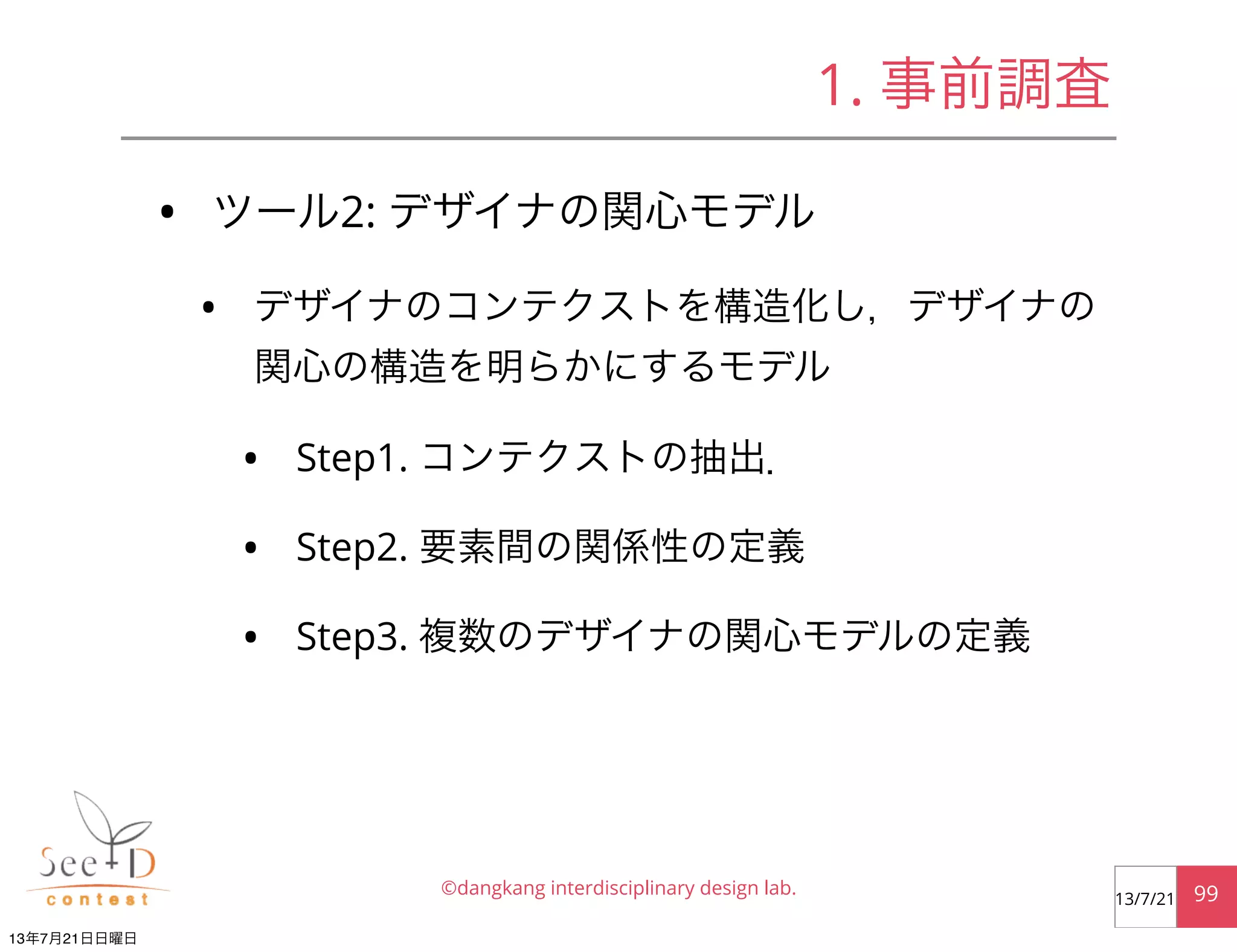 • ツール2: デザイナの関心モデル
• デザイナのコンテクストを構造化し，デザイナの
関心の構造を明らかにするモデル
• Step1. コンテクストの抽出．
• Step2. 要素間の関係性の定義
• Step3. 複数のデザイナの関心モデルの定義
©dangkang interdisciplinary design lab. 9913/7/21
1. 事前調査
13年7月21日日曜日
 