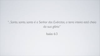 “...Santo, santo, santo é o Senhor dos Exércitos, a terra inteira está cheia
da sua glória”
Isaías 6:3
 