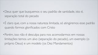 •Deus quer que busquemos o seu padrão de santidade, isto é,
separação total do pecado
•É claro que, com a nossa natureza limitada, só atingiremos esse padrão
quando formos gloriﬁcados com Cristo
•Porém, isso não é desculpa para nos acomodarmos em nossas
limitações: temos um alvo (separação do pecado), um exemplo (o
próprio Deus) e um modelo (os Dez Mandamentos)
 
