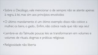 •Sobre o Decálogo, vale mencionar o de sempre: não se atente apenas
à regra, à lei, mas sim aos princípios envolvidos
•O último mandamento é um ótimo exemplo disso: não cobice a
mulher, os bens, o gado... Enﬁm, não cobice nada que não seja seu!
•Lembre-se doTalmude: poucas leis se transformaram em volumes e
volumes de rituais, dogmas e práticas religiosas
•Religiosidade não liberta
 