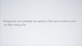 •Busquemos uma santidade que agrada a Deus, que é imitá-lo como
um ﬁlho imita ao Pai
 