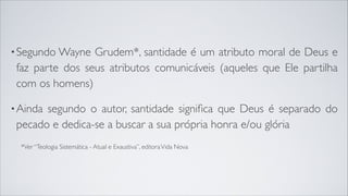 •Segundo Wayne Grudem*, santidade é um atributo moral de Deus e
faz parte dos seus atributos comunicáveis (aqueles que Ele partilha
com os homens)
•Ainda segundo o autor, santidade signiﬁca que Deus é separado do
pecado e dedica-se a buscar a sua própria honra e/ou glória
*Ver “Teologia Sistemática - Atual e Exaustiva”, editoraVida Nova
 