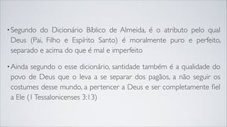 •Segundo do Dicionário Bíblico de Almeida, é o atributo pelo qual
Deus (Pai, Filho e Espírito Santo) é moralmente puro e perfeito,
separado e acima do que é mal e imperfeito
•Ainda segundo o esse dicionário, santidade também é a qualidade do
povo de Deus que o leva a se separar dos pagãos, a não seguir os
costumes desse mundo, a pertencer a Deus e ser completamente ﬁel
a Ele (1Tessalonicenses 3:13)
 