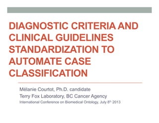 DIAGNOSTIC CRITERIA AND
CLINICAL GUIDELINES
STANDARDIZATION TO
AUTOMATE CASE
CLASSIFICATION
Mélanie Courtot, Ph.D. candidate
Terry Fox Laboratory, BC Cancer Agency
International Conference on Biomedical Ontology, July 8th 2013
 
