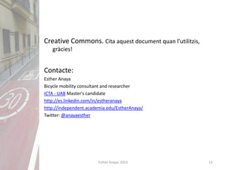 Creative Commons. Cita aquest document quan l’utilitzis,
gràcies!
Contacte:
Esther Anaya
Bicycle mobility consultant and researcher
ICTA - UAB Master's candidate
http://es.linkedin.com/in/estheranaya
http://independent.academia.edu/EstherAnaya/
Twitter: @anayaesther
13Esther Anaya, 2013
 
