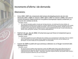 Esther Anaya, 2013 7
Increments d’oferta i de demanda
Observacions:
• Entre 2005 i 2007 els creixements del número de desplaçaments són els més
destacats (36% a 2006 en relació a 2005 i 82% a 2007 en relació a 2006). Així com el
número de places d’aparcament en via pública acompanyen aquest creixement, la
xarxa de vies ciclistes no ho fa.
Possibles causes:
– Tot i que les bicicletes poden circular per tot tipus de vies, no només per les vies ciclistes, la
disponibilitat d’infraestructura ciclista és un factor determinant per a l’ús de la bicicleta a les ciutats.
En especial quan les fraccions modals són baixes, com és el cas de Barcelona. També cal tenir en
compte que la qualitat de les infraestructures i la permeabilitat del viari per l’ús de la bicicleta són
factors claus que potser tampoc s’han avaluat adequadament.
• Podríem dir que, des de 2008, hi ha barreres que van frenar el creixement que es
detecta a 2006 i 2007.
Possibles causes:
– Una barrera podria ser que la oferta de vies ciclistes no va acompanyar la demanda. Però no sabem
quina importància va tenir aquest factor respecte d’altres barreres com ara les relatives a la
percepció i el canvi modal, de nou qualitatives i no mesurades.
• A partir de 2009 es podria dir que comença a detectar-se un lleuger increment dels
desplaçaments.
Possibles causes:
– Els repunts que es poden estar apreciant a partir de 2009 poden haver estat influenciats per la
implementació de les zones 30 i altres factors del trànsit motoritzat (@imberbe0 recordava la
importància de les IMD i les VMD – Intensitat i velocitat mitjanes diàries), que poden haver variat a
causa de situacions externes com ara l’econòmica.
 