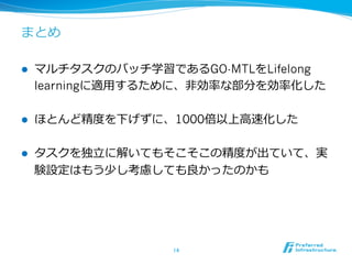 まとめ
l  マルチタスクのバッチ学習であるGO-MTLをLifelong
learningに適⽤用するために、⾮非効率率率な部分を効率率率化した
l  ほとんど精度度を下げずに、1000倍以上⾼高速化した
l  タスクを独⽴立立に解いてもそこそこの精度度が出ていて、実
験設定はもう少し考慮しても良良かったのかも
14	
 